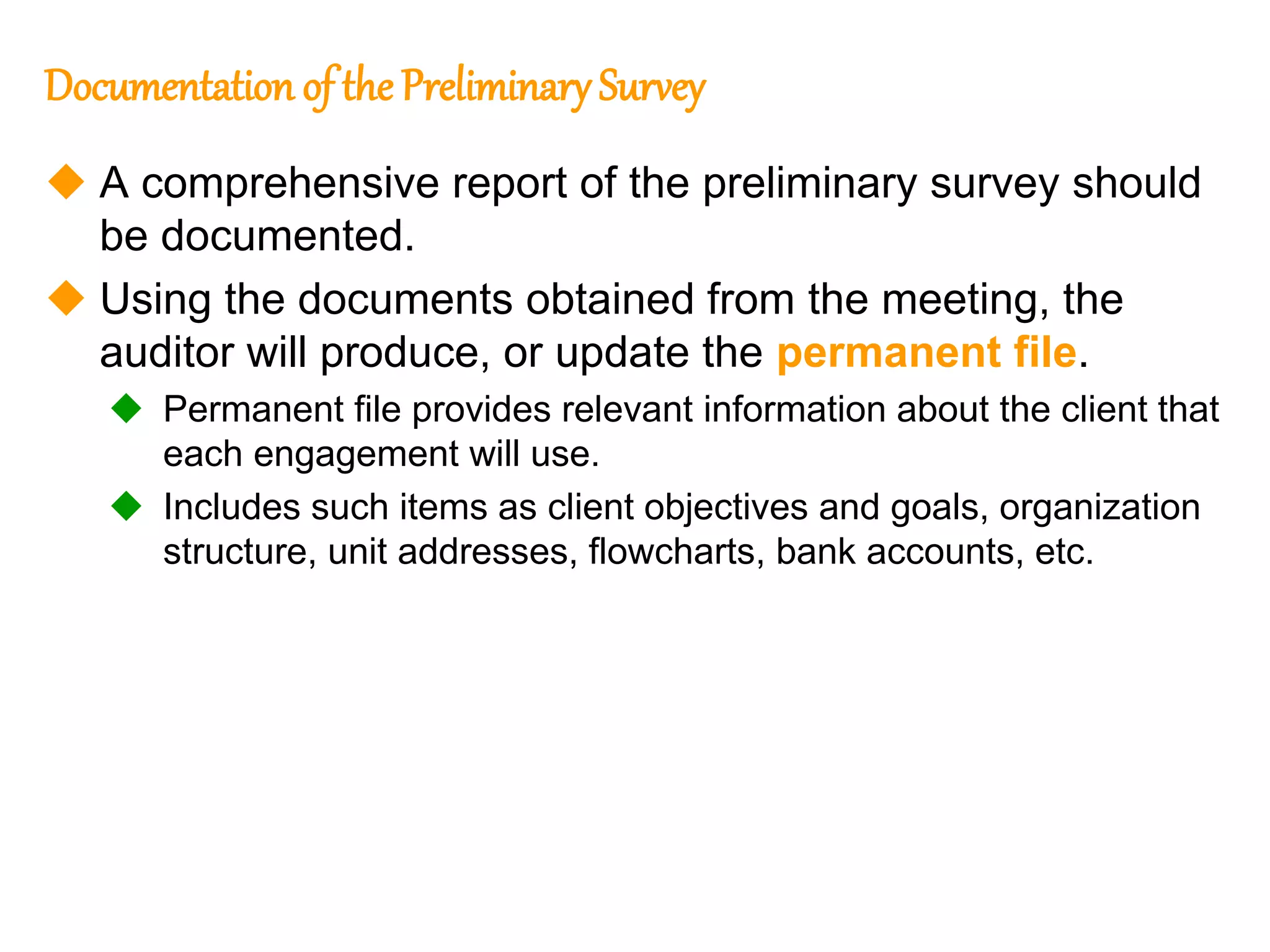 306
306
Documentation of the Preliminary Survey
 A comprehensive report of the preliminary survey should
be documented.
 Using the documents obtained from the meeting, the
auditor will produce, or update the permanent file.
 Permanent file provides relevant information about the client that
each engagement will use.
 Includes such items as client objectives and goals, organization
structure, unit addresses, flowcharts, bank accounts, etc.
 