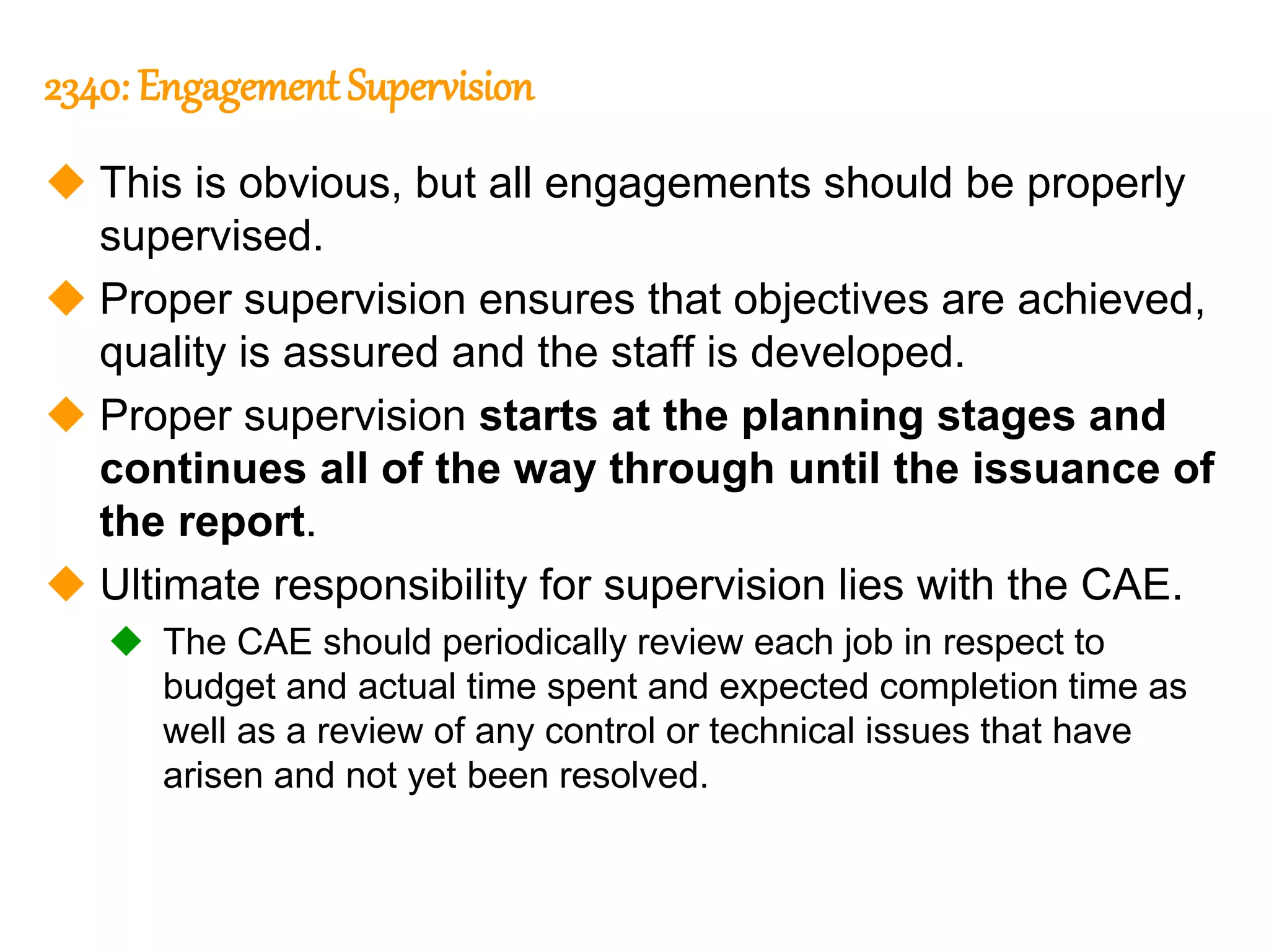 309
309
2340: Engagement Supervision
 This is obvious, but all engagements should be properly
supervised.
 Proper supervision ensures that objectives are achieved,
quality is assured and the staff is developed.
 Proper supervision starts at the planning stages and
continues all of the way through until the issuance of
the report.
 Ultimate responsibility for supervision lies with the CAE.
 The CAE should periodically review each job in respect to
budget and actual time spent and expected completion time as
well as a review of any control or technical issues that have
arisen and not yet been resolved.
 