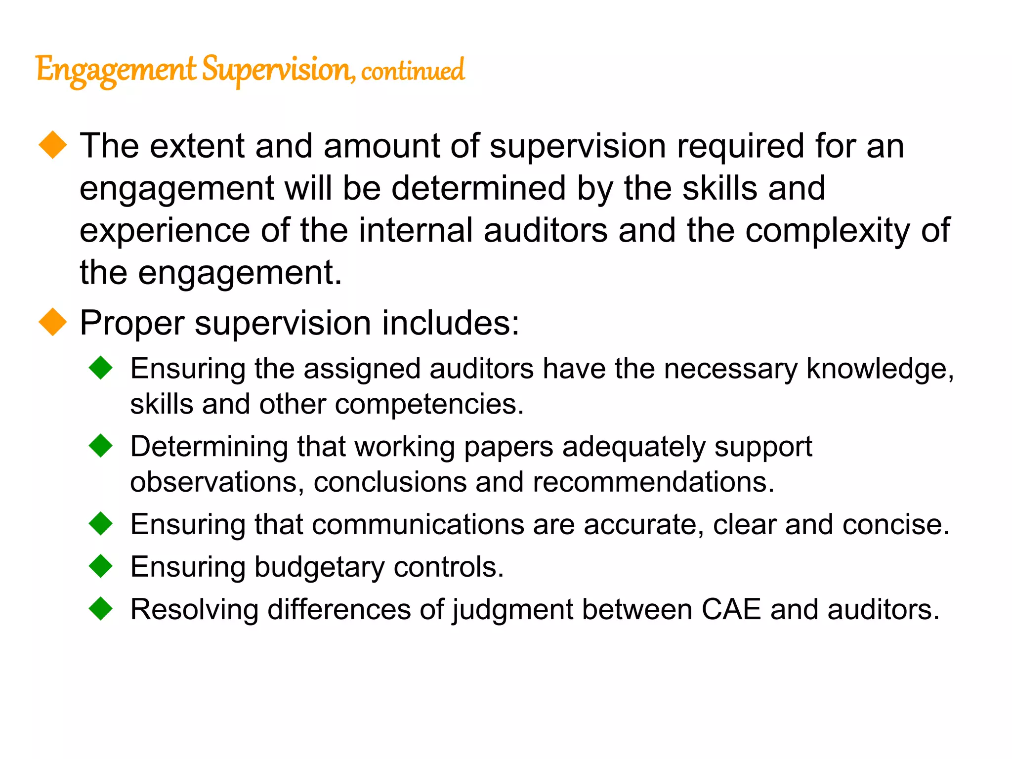 310
310
Engagement Supervision, continued
 The extent and amount of supervision required for an
engagement will be determined by the skills and
experience of the internal auditors and the complexity of
the engagement.
 Proper supervision includes:
 Ensuring the assigned auditors have the necessary knowledge,
skills and other competencies.
 Determining that working papers adequately support
observations, conclusions and recommendations.
 Ensuring that communications are accurate, clear and concise.
 Ensuring budgetary controls.
 Resolving differences of judgment between CAE and auditors.
 