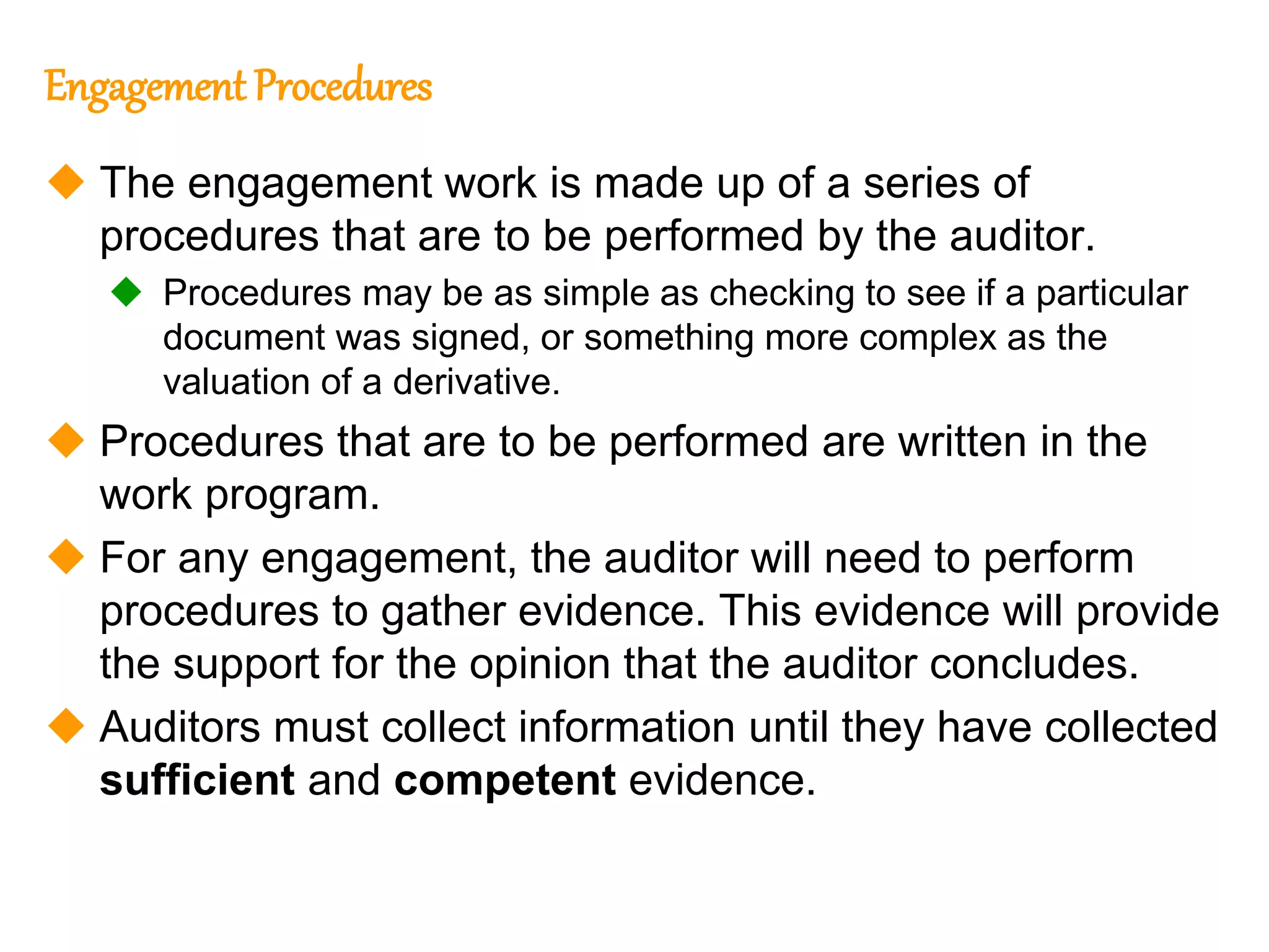 313
313
Engagement Procedures
 The engagement work is made up of a series of
procedures that are to be performed by the auditor.
 Procedures may be as simple as checking to see if a particular
document was signed, or something more complex as the
valuation of a derivative.
 Procedures that are to be performed are written in the
work program.
 For any engagement, the auditor will need to perform
procedures to gather evidence. This evidence will provide
the support for the opinion that the auditor concludes.
 Auditors must collect information until they have collected
sufficient and competent evidence.
 