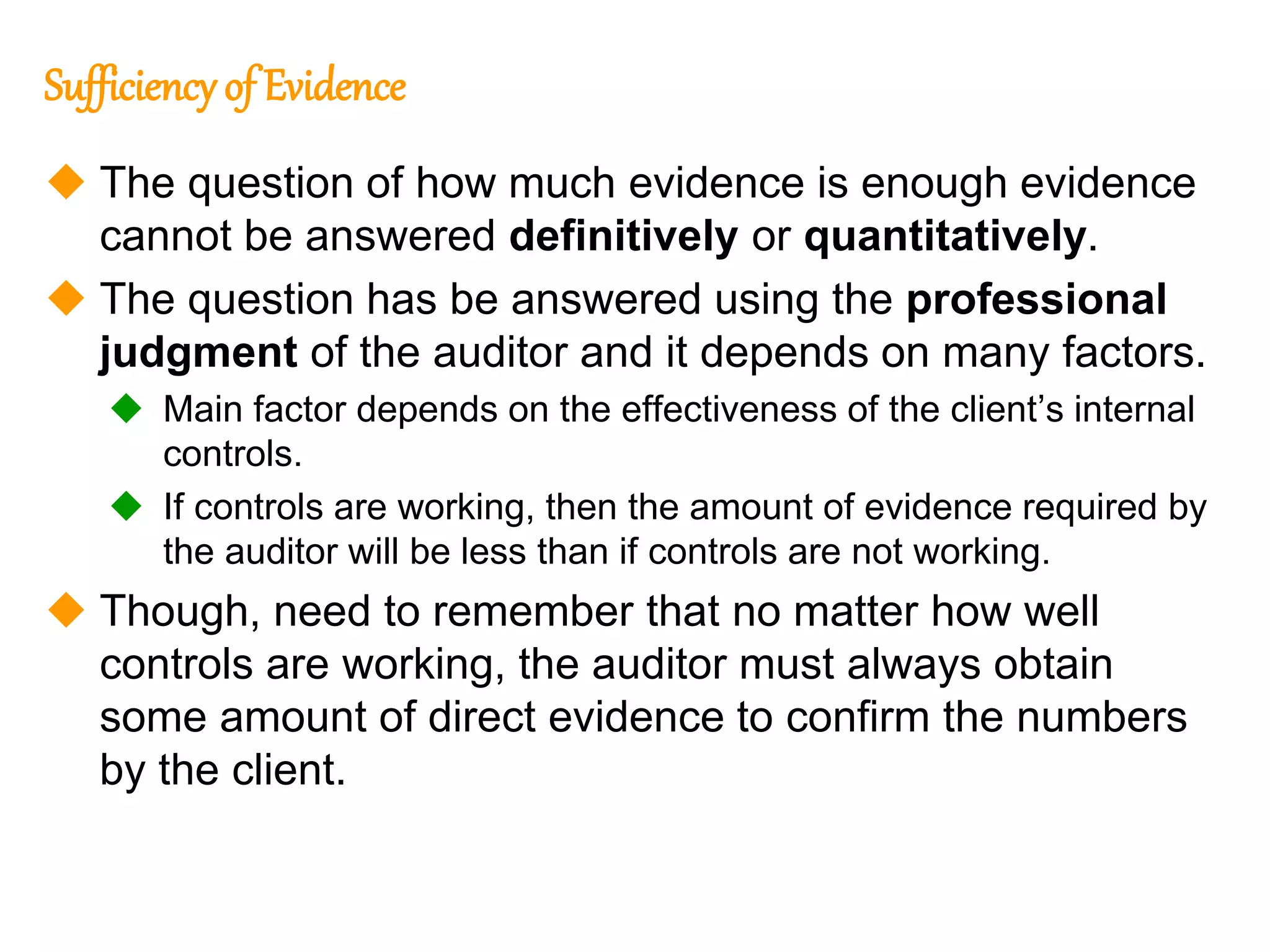 314
314
Sufficiency of Evidence
 The question of how much evidence is enough evidence
cannot be answered definitively or quantitatively.
 The question has be answered using the professional
judgment of the auditor and it depends on many factors.
 Main factor depends on the effectiveness of the client’s internal
controls.
 If controls are working, then the amount of evidence required by
the auditor will be less than if controls are not working.
 Though, need to remember that no matter how well
controls are working, the auditor must always obtain
some amount of direct evidence to confirm the numbers
by the client.
 