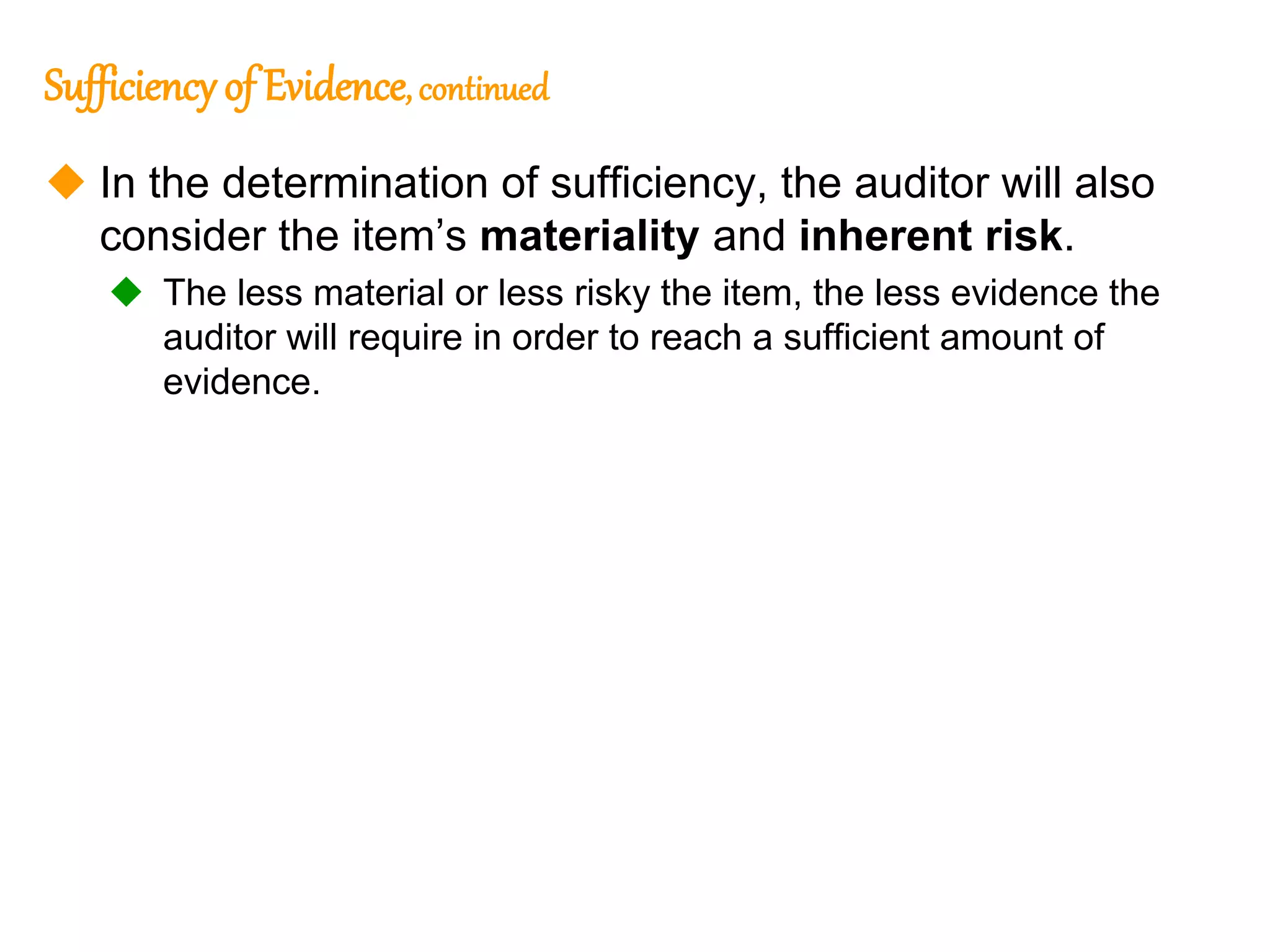 315
315
Sufficiency of Evidence, continued
 In the determination of sufficiency, the auditor will also
consider the item’s materiality and inherent risk.
 The less material or less risky the item, the less evidence the
auditor will require in order to reach a sufficient amount of
evidence.
 