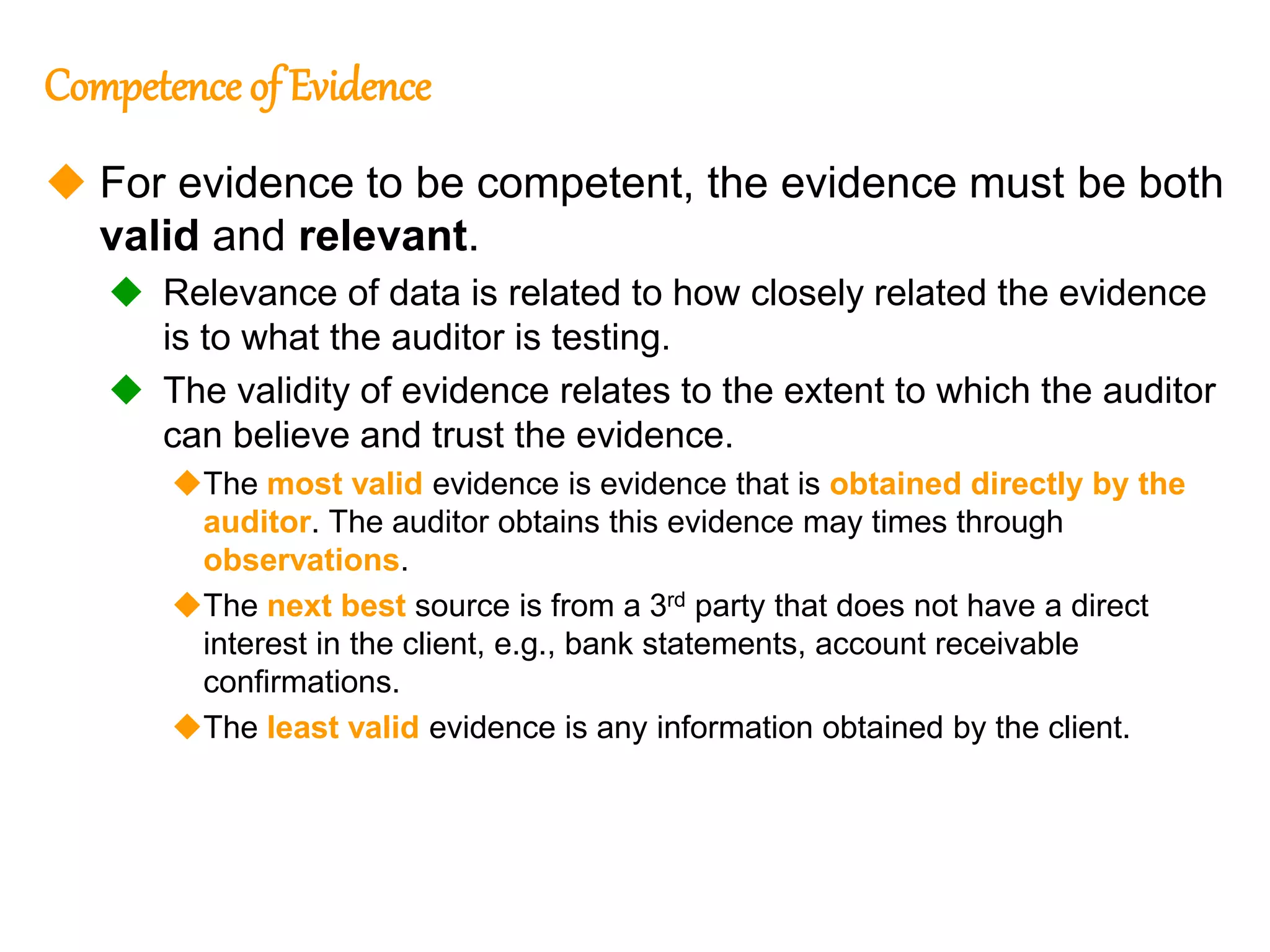 316
316
Competence of Evidence
 For evidence to be competent, the evidence must be both
valid and relevant.
 Relevance of data is related to how closely related the evidence
is to what the auditor is testing.
 The validity of evidence relates to the extent to which the auditor
can believe and trust the evidence.
The most valid evidence is evidence that is obtained directly by the
auditor. The auditor obtains this evidence may times through
observations.
The next best source is from a 3rd party that does not have a direct
interest in the client, e.g., bank statements, account receivable
confirmations.
The least valid evidence is any information obtained by the client.
 