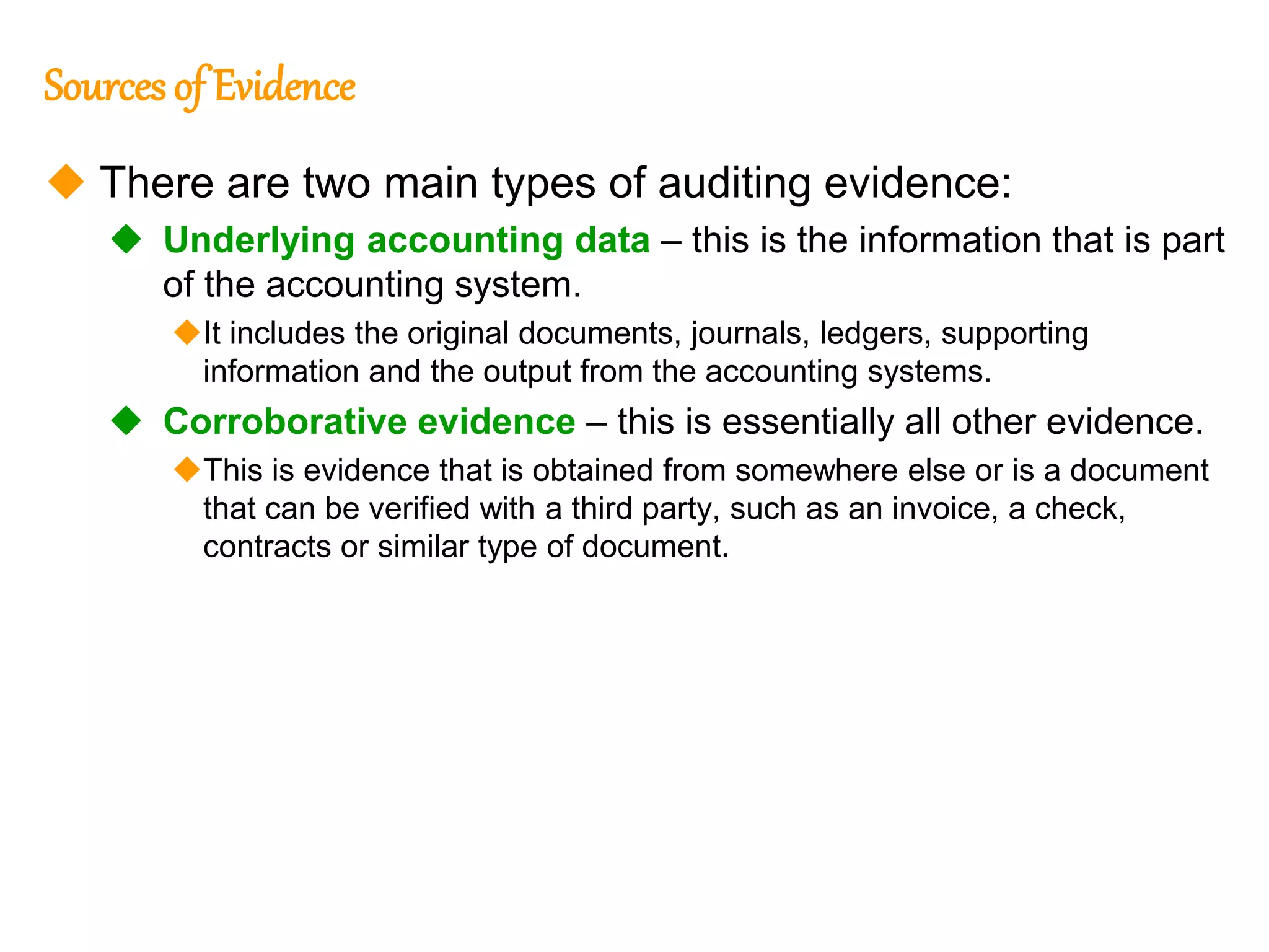317
317
Sourcesof Evidence
 There are two main types of auditing evidence:
 Underlying accounting data – this is the information that is part
of the accounting system.
It includes the original documents, journals, ledgers, supporting
information and the output from the accounting systems.
 Corroborative evidence – this is essentially all other evidence.
This is evidence that is obtained from somewhere else or is a document
that can be verified with a third party, such as an invoice, a check,
contracts or similar type of document.
 