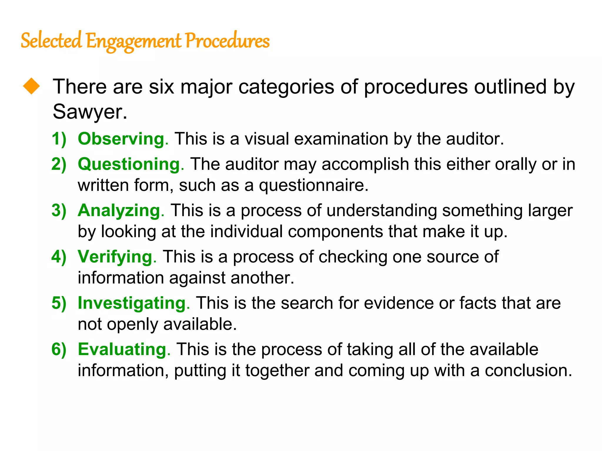 318
318
Selected Engagement Procedures
 There are six major categories of procedures outlined by
Sawyer.
1) Observing. This is a visual examination by the auditor.
2) Questioning. The auditor may accomplish this either orally or in
written form, such as a questionnaire.
3) Analyzing. This is a process of understanding something larger
by looking at the individual components that make it up.
4) Verifying. This is a process of checking one source of
information against another.
5) Investigating. This is the search for evidence or facts that are
not openly available.
6) Evaluating. This is the process of taking all of the available
information, putting it together and coming up with a conclusion.
 