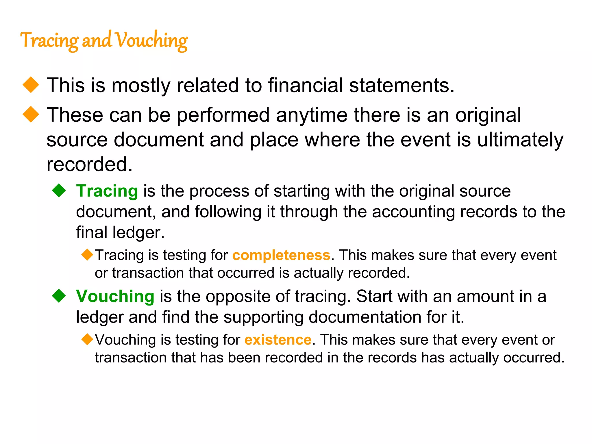 319
319
Tracing andVouching
 This is mostly related to financial statements.
 These can be performed anytime there is an original
source document and place where the event is ultimately
recorded.
 Tracing is the process of starting with the original source
document, and following it through the accounting records to the
final ledger.
Tracing is testing for completeness. This makes sure that every event
or transaction that occurred is actually recorded.
 Vouching is the opposite of tracing. Start with an amount in a
ledger and find the supporting documentation for it.
Vouching is testing for existence. This makes sure that every event or
transaction that has been recorded in the records has actually occurred.
 