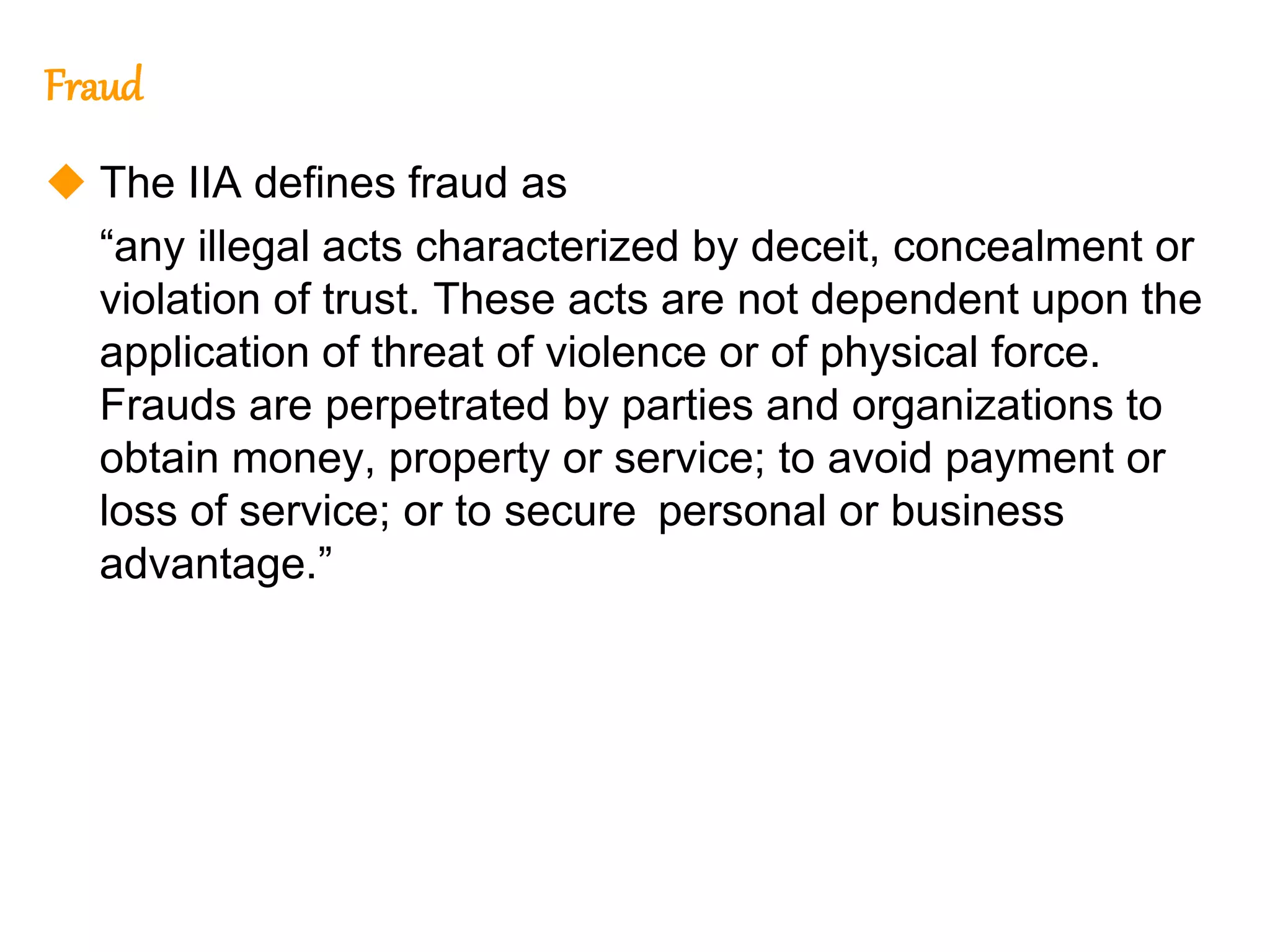 322
322
Fraud
 The IIA defines fraud as
“any illegal acts characterized by deceit, concealment or
violation of trust. These acts are not dependent upon the
application of threat of violence or of physical force.
Frauds are perpetrated by parties and organizations to
obtain money, property or service; to avoid payment or
loss of service; or to secure personal or business
advantage.”
 