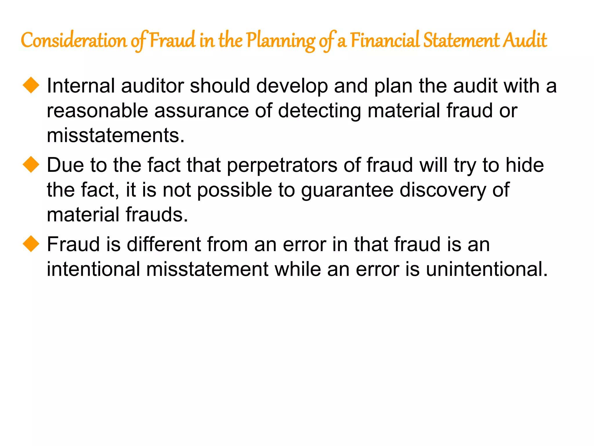 323
323
Consideration of Fraud in the Planningof a Financial Statement Audit
 Internal auditor should develop and plan the audit with a
reasonable assurance of detecting material fraud or
misstatements.
 Due to the fact that perpetrators of fraud will try to hide
the fact, it is not possible to guarantee discovery of
material frauds.
 Fraud is different from an error in that fraud is an
intentional misstatement while an error is unintentional.
 