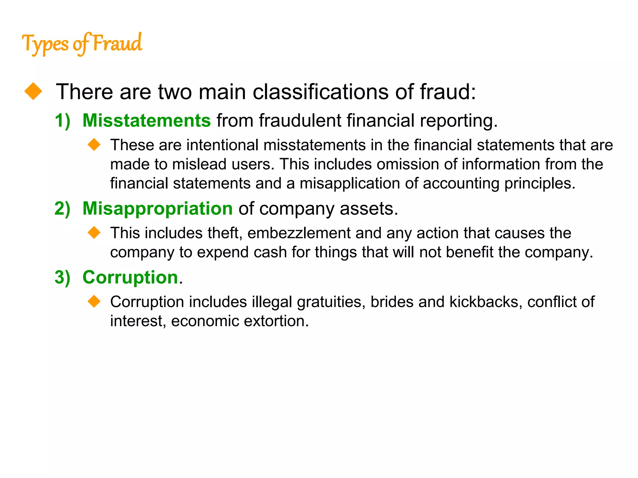 324
324
Types of Fraud
 There are two main classifications of fraud:
1) Misstatements from fraudulent financial reporting.
 These are intentional misstatements in the financial statements that are
made to mislead users. This includes omission of information from the
financial statements and a misapplication of accounting principles.
2) Misappropriation of company assets.
 This includes theft, embezzlement and any action that causes the
company to expend cash for things that will not benefit the company.
3) Corruption.
 Corruption includes illegal gratuities, brides and kickbacks, conflict of
interest, economic extortion.
 