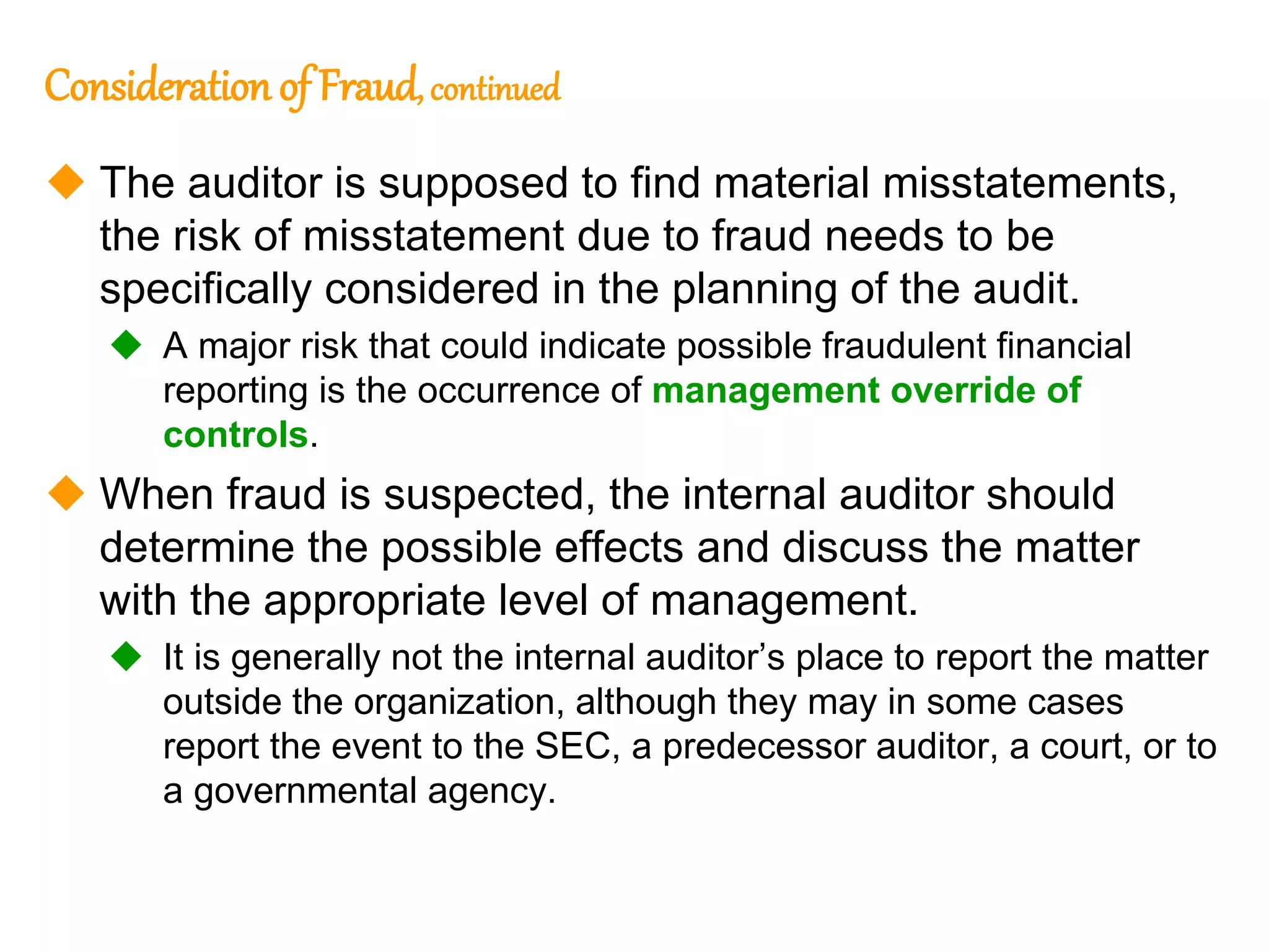 325
325
Consideration of Fraud, continued
 The auditor is supposed to find material misstatements,
the risk of misstatement due to fraud needs to be
specifically considered in the planning of the audit.
 A major risk that could indicate possible fraudulent financial
reporting is the occurrence of management override of
controls.
 When fraud is suspected, the internal auditor should
determine the possible effects and discuss the matter
with the appropriate level of management.
 It is generally not the internal auditor’s place to report the matter
outside the organization, although they may in some cases
report the event to the SEC, a predecessor auditor, a court, or to
a governmental agency.
 
