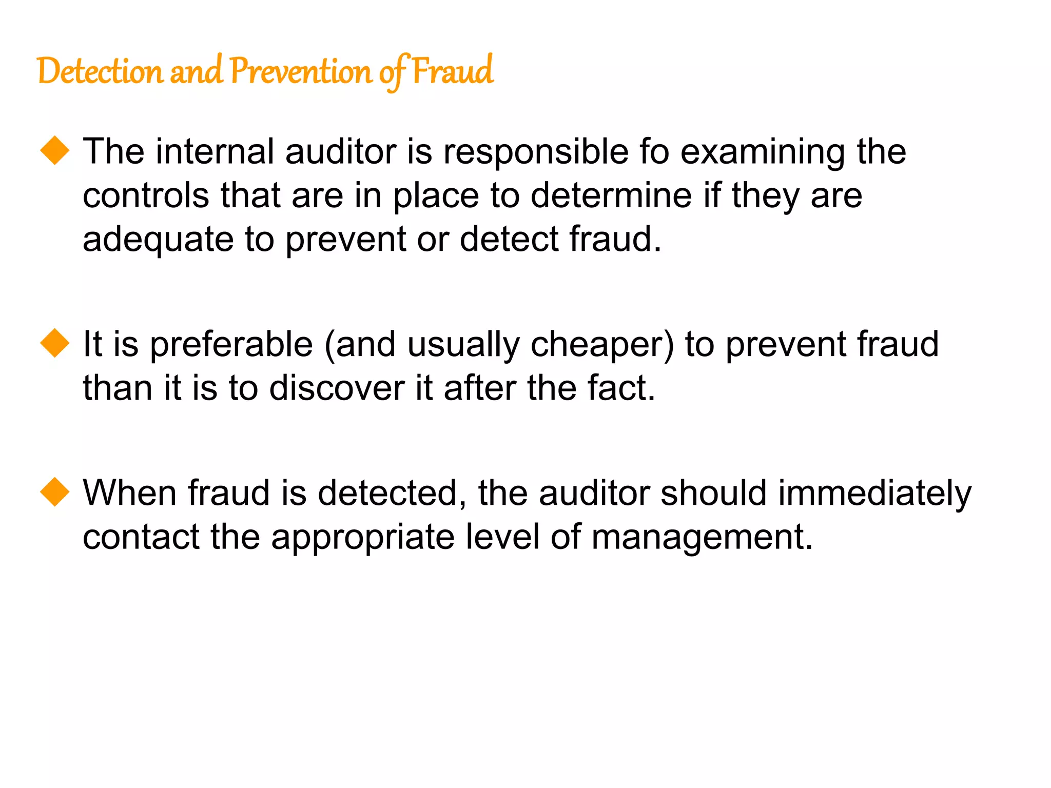 326
326
Detection and Prevention of Fraud
 The internal auditor is responsible fo examining the
controls that are in place to determine if they are
adequate to prevent or detect fraud.
 It is preferable (and usually cheaper) to prevent fraud
than it is to discover it after the fact.
 When fraud is detected, the auditor should immediately
contact the appropriate level of management.
 