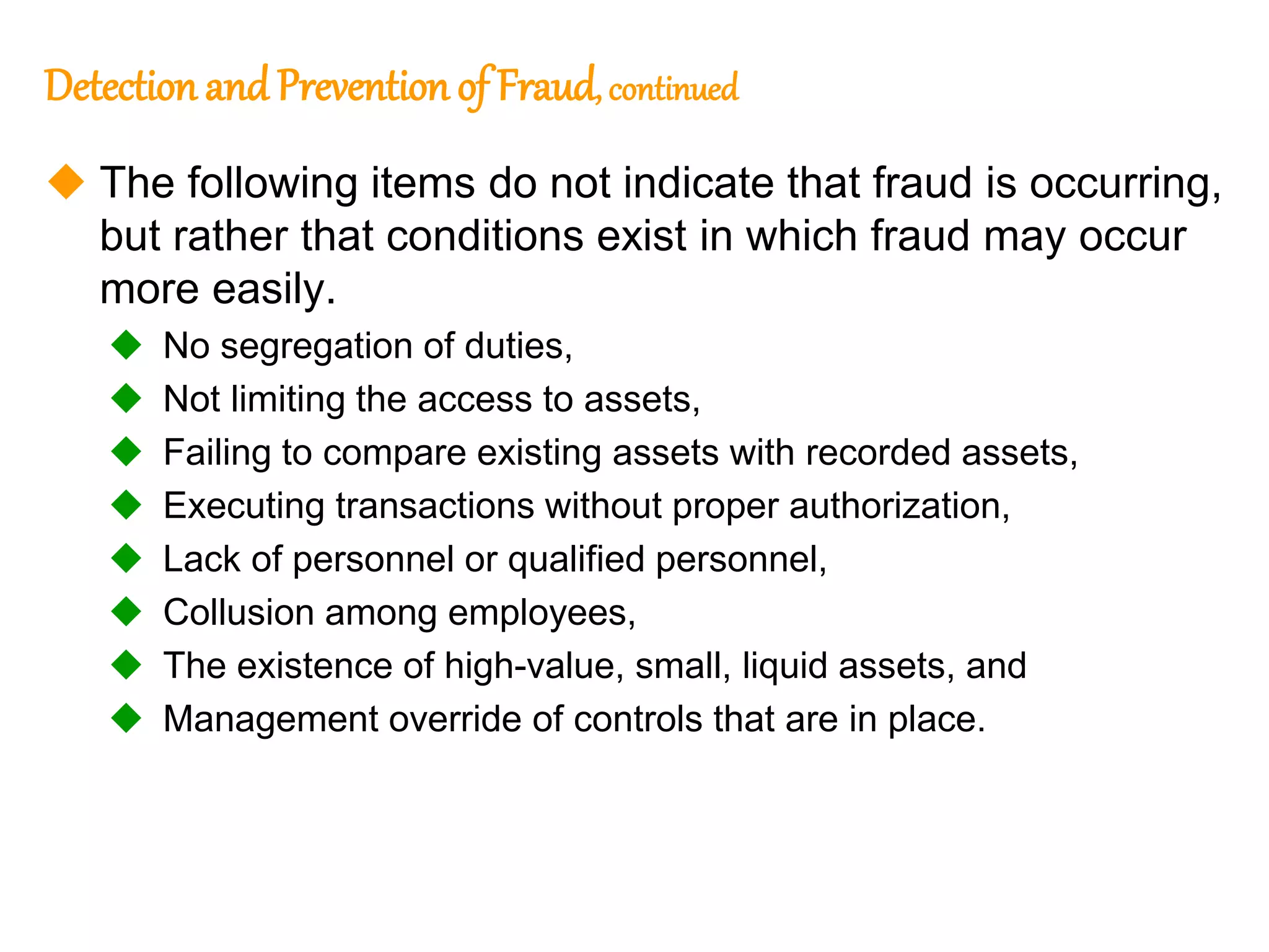 327
327
Detection and Prevention of Fraud, continued
 The following items do not indicate that fraud is occurring,
but rather that conditions exist in which fraud may occur
more easily.
 No segregation of duties,
 Not limiting the access to assets,
 Failing to compare existing assets with recorded assets,
 Executing transactions without proper authorization,
 Lack of personnel or qualified personnel,
 Collusion among employees,
 The existence of high-value, small, liquid assets, and
 Management override of controls that are in place.
 
