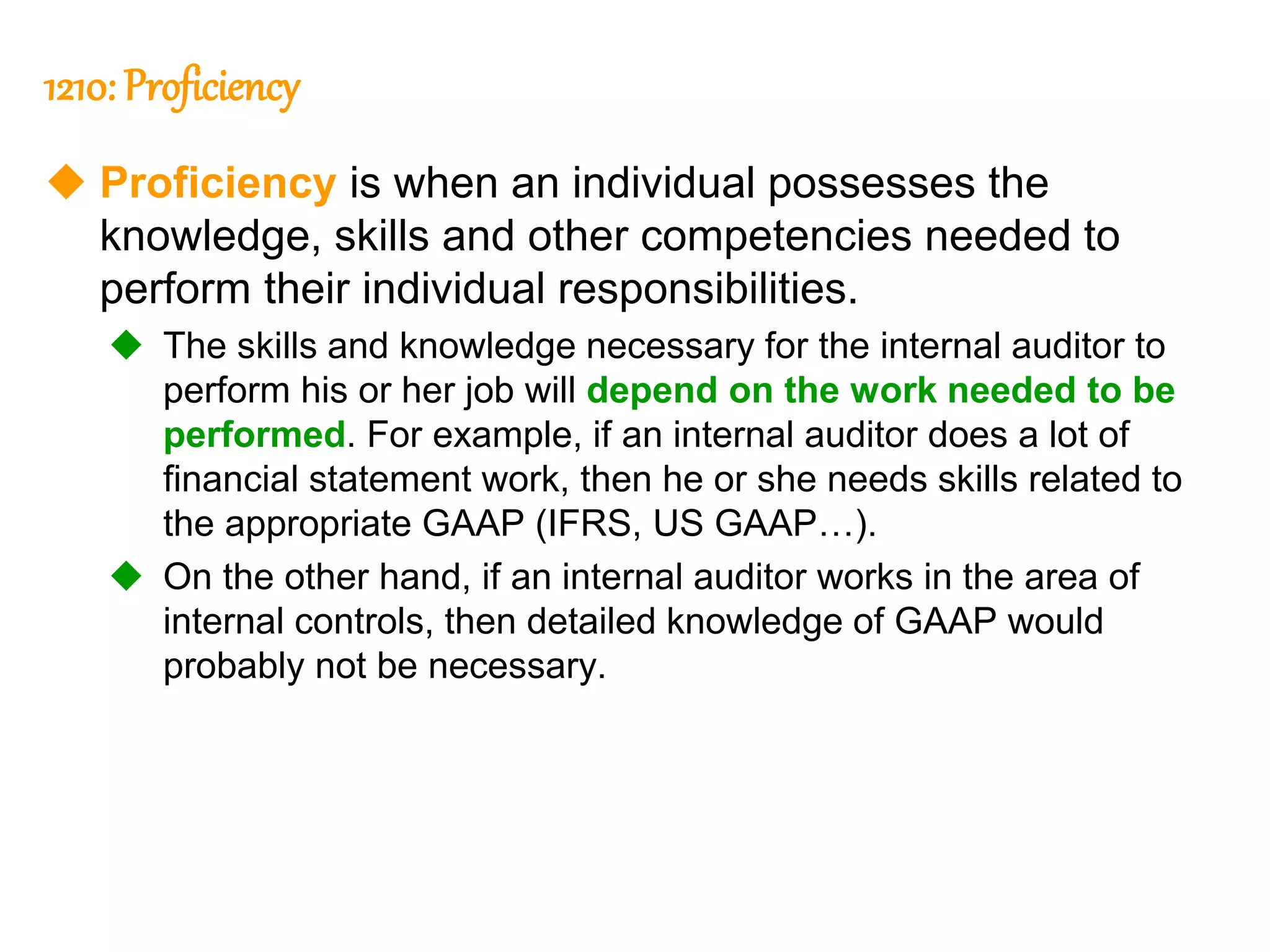 33
33
1210: Proficiency
 Proficiency is when an individual possesses the
knowledge, skills and other competencies needed to
perform their individual responsibilities.
 The skills and knowledge necessary for the internal auditor to
perform his or her job will depend on the work needed to be
performed. For example, if an internal auditor does a lot of
financial statement work, then he or she needs skills related to
the appropriate GAAP (IFRS, US GAAP…).
 On the other hand, if an internal auditor works in the area of
internal controls, then detailed knowledge of GAAP would
probably not be necessary.
 