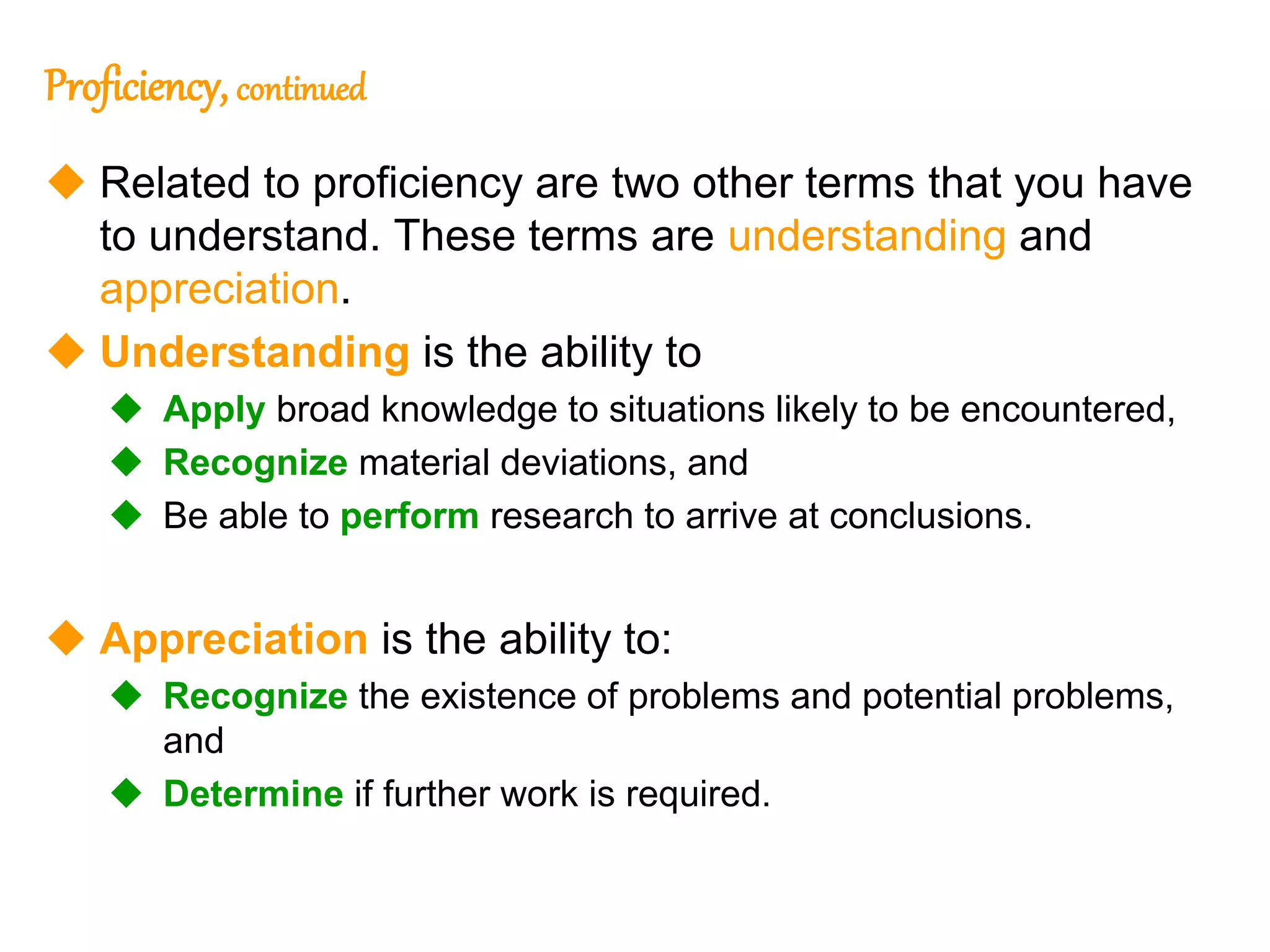 34
Proficiency, continued
 Related to proficiency are two other terms that you have
to understand. These terms are understanding and
appreciation.
 Understanding is the ability to
 Apply broad knowledge to situations likely to be encountered,
 Recognize material deviations, and
 Be able to perform research to arrive at conclusions.
 Appreciation is the ability to:
 Recognize the existence of problems and potential problems,
and
 Determine if further work is required.
34
 