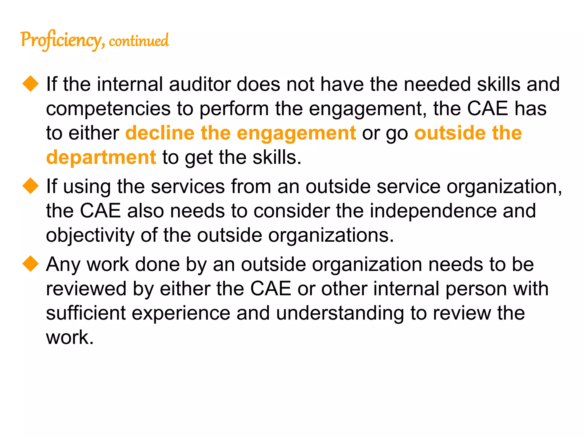 35
35
Proficiency, continued
 If the internal auditor does not have the needed skills and
competencies to perform the engagement, the CAE has
to either decline the engagement or go outside the
department to get the skills.
 If using the services from an outside service organization,
the CAE also needs to consider the independence and
objectivity of the outside organizations.
 Any work done by an outside organization needs to be
reviewed by either the CAE or other internal person with
sufficient experience and understanding to review the
work.
 