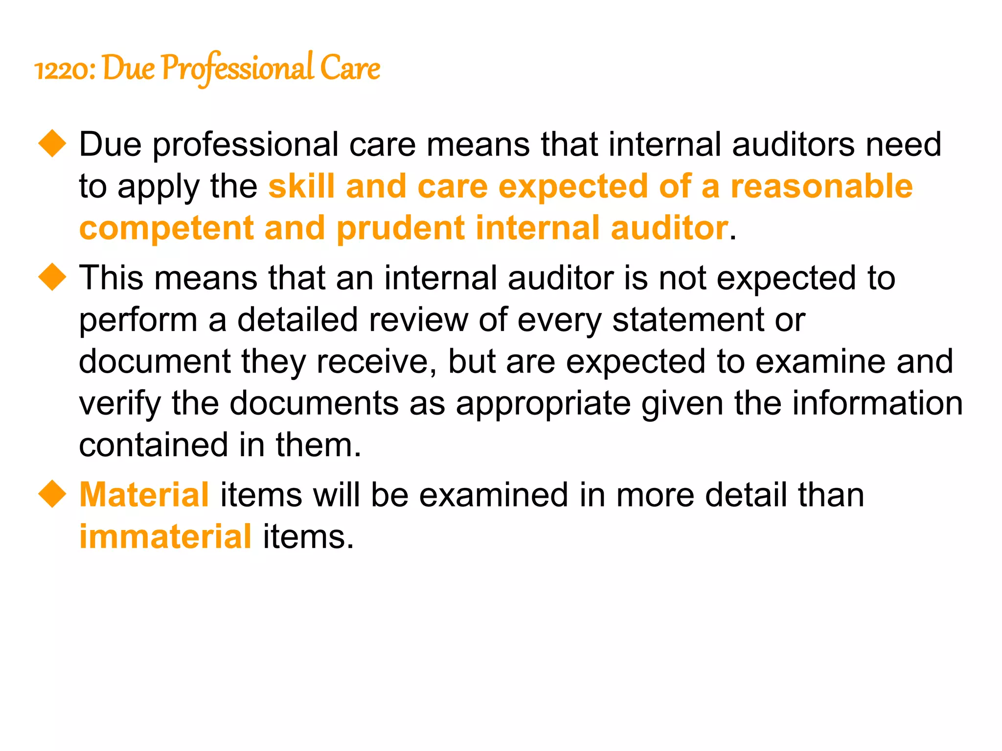 37
37
1220: Due Professional Care
 Due professional care means that internal auditors need
to apply the skill and care expected of a reasonable
competent and prudent internal auditor.
 This means that an internal auditor is not expected to
perform a detailed review of every statement or
document they receive, but are expected to examine and
verify the documents as appropriate given the information
contained in them.
 Material items will be examined in more detail than
immaterial items.
 