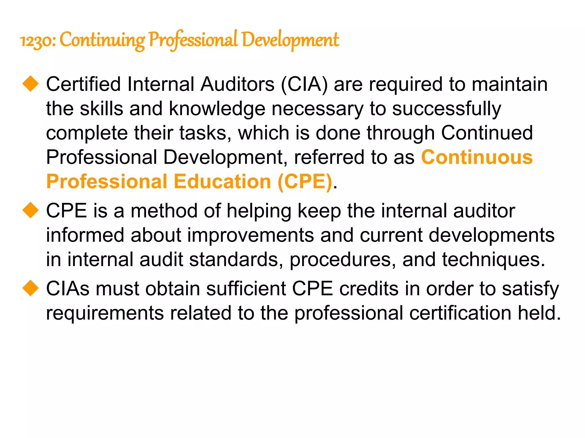 39
39
1230: Continuing Professional Development
 Certified Internal Auditors (CIA) are required to maintain
the skills and knowledge necessary to successfully
complete their tasks, which is done through Continued
Professional Development, referred to as Continuous
Professional Education (CPE).
 CPE is a method of helping keep the internal auditor
informed about improvements and current developments
in internal audit standards, procedures, and techniques.
 CIAs must obtain sufficient CPE credits in order to satisfy
requirements related to the professional certification held.
 