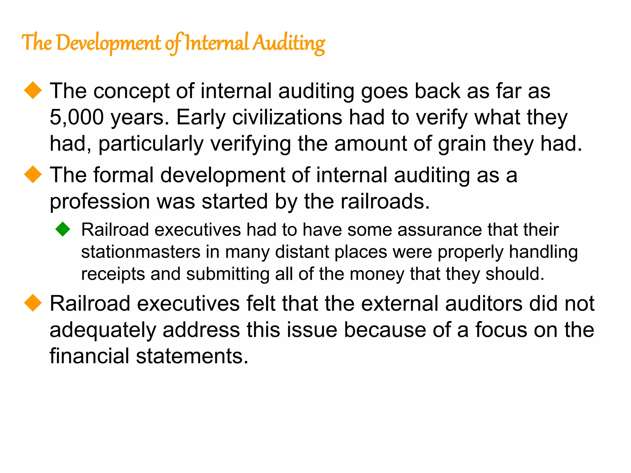4
4
The Development of Internal Auditing
 The concept of internal auditing goes back as far as
5,000 years. Early civilizations had to verify what they
had, particularly verifying the amount of grain they had.
 The formal development of internal auditing as a
profession was started by the railroads.
 Railroad executives had to have some assurance that their
stationmasters in many distant places were properly handling
receipts and submitting all of the money that they should.
 Railroad executives felt that the external auditors did not
adequately address this issue because of a focus on the
financial statements.
 