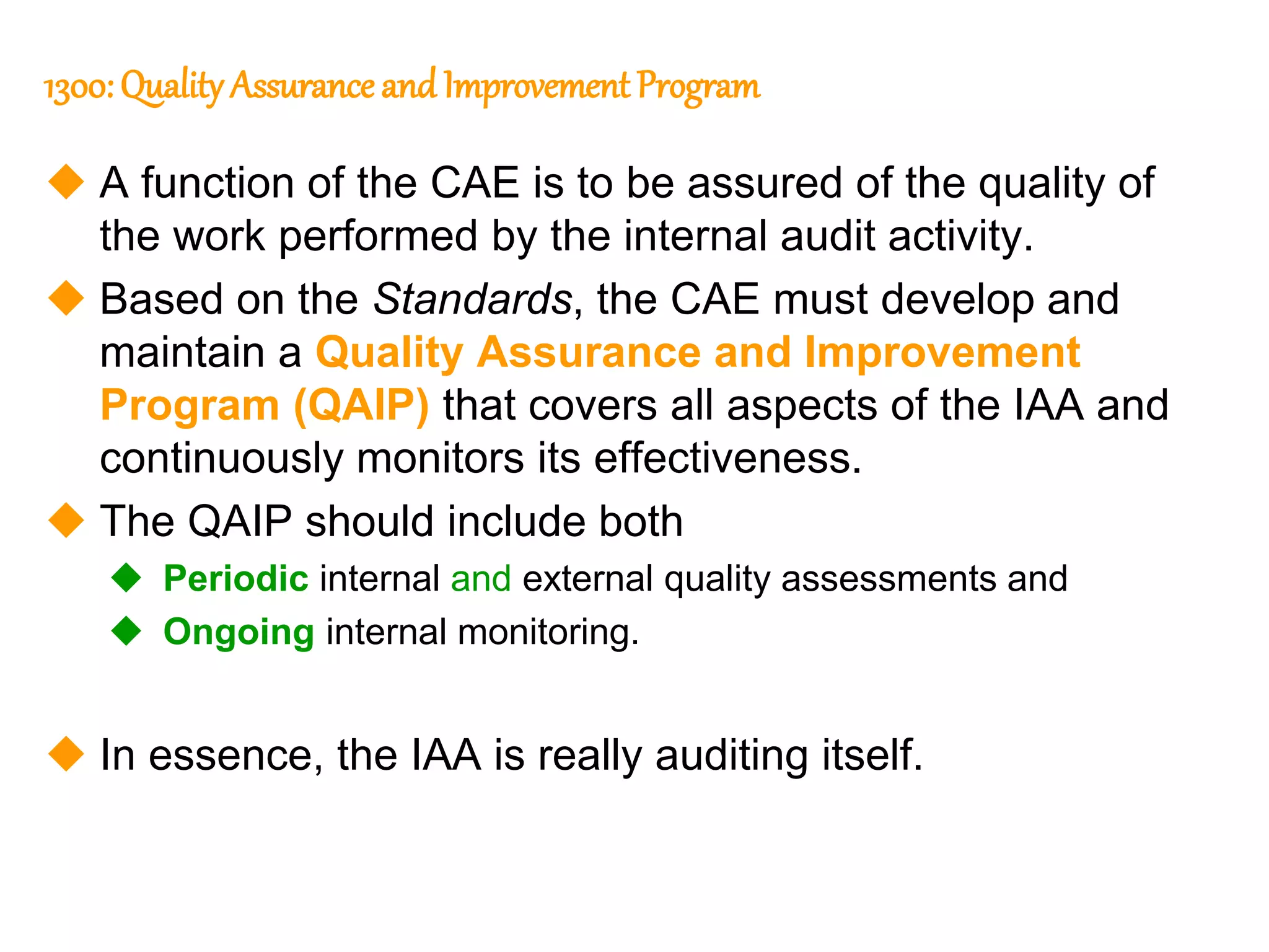 41
41
1300: Quality Assurance and ImprovementProgram
 A function of the CAE is to be assured of the quality of
the work performed by the internal audit activity.
 Based on the Standards, the CAE must develop and
maintain a Quality Assurance and Improvement
Program (QAIP) that covers all aspects of the IAA and
continuously monitors its effectiveness.
 The QAIP should include both
 Periodic internal and external quality assessments and
 Ongoing internal monitoring.
 In essence, the IAA is really auditing itself.
 