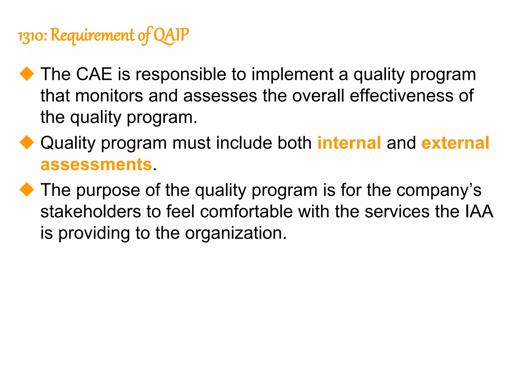 42
42
1310: Requirement of QAIP
 The CAE is responsible to implement a quality program
that monitors and assesses the overall effectiveness of
the quality program.
 Quality program must include both internal and external
assessments.
 The purpose of the quality program is for the company’s
stakeholders to feel comfortable with the services the IAA
is providing to the organization.
 