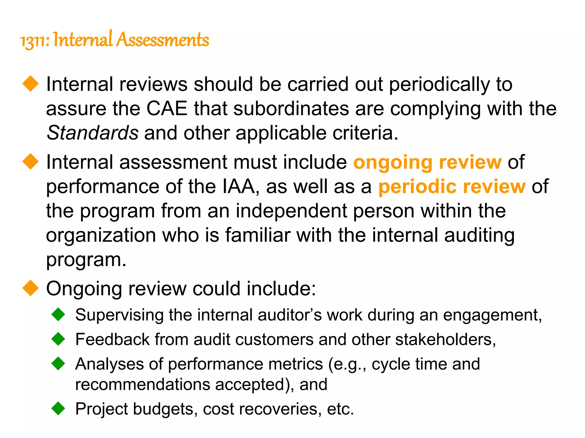 43
43
1311: Internal Assessments
 Internal reviews should be carried out periodically to
assure the CAE that subordinates are complying with the
Standards and other applicable criteria.
 Internal assessment must include ongoing review of
performance of the IAA, as well as a periodic review of
the program from an independent person within the
organization who is familiar with the internal auditing
program.
 Ongoing review could include:
 Supervising the internal auditor’s work during an engagement,
 Feedback from audit customers and other stakeholders,
 Analyses of performance metrics (e.g., cycle time and
recommendations accepted), and
 Project budgets, cost recoveries, etc.
 