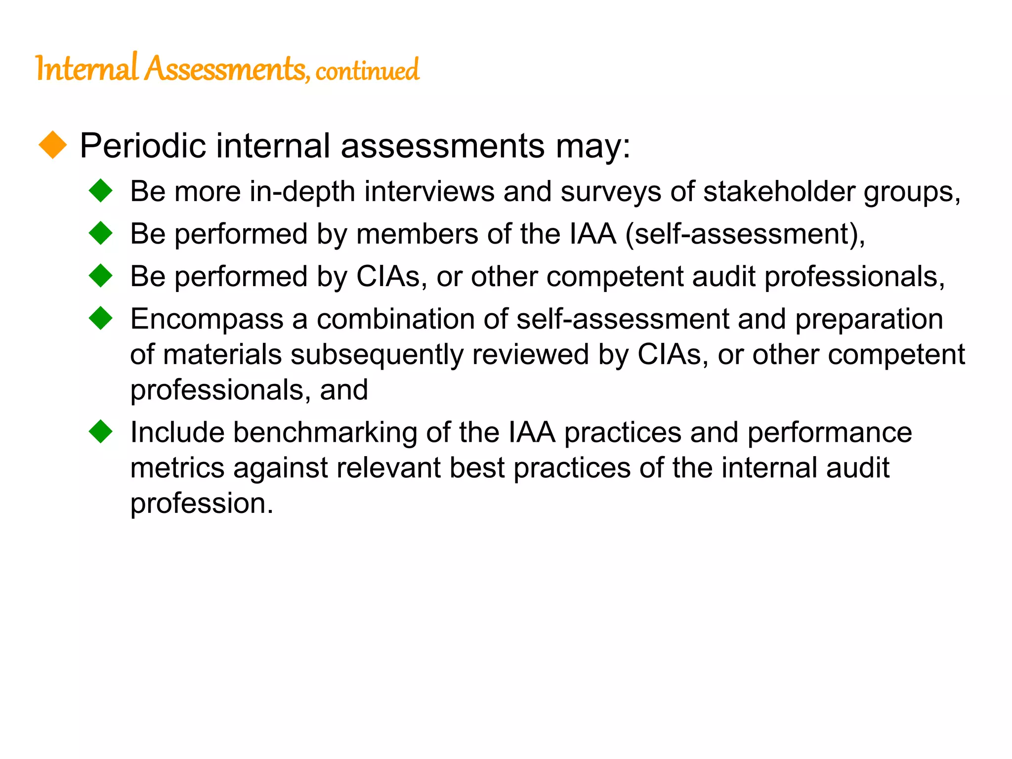 44
Internal Assessments, continued
 Periodic internal assessments may:
 Be more in-depth interviews and surveys of stakeholder groups,
 Be performed by members of the IAA (self-assessment),
 Be performed by CIAs, or other competent audit professionals,
 Encompass a combination of self-assessment and preparation
of materials subsequently reviewed by CIAs, or other competent
professionals, and
 Include benchmarking of the IAA practices and performance
metrics against relevant best practices of the internal audit
profession.
 