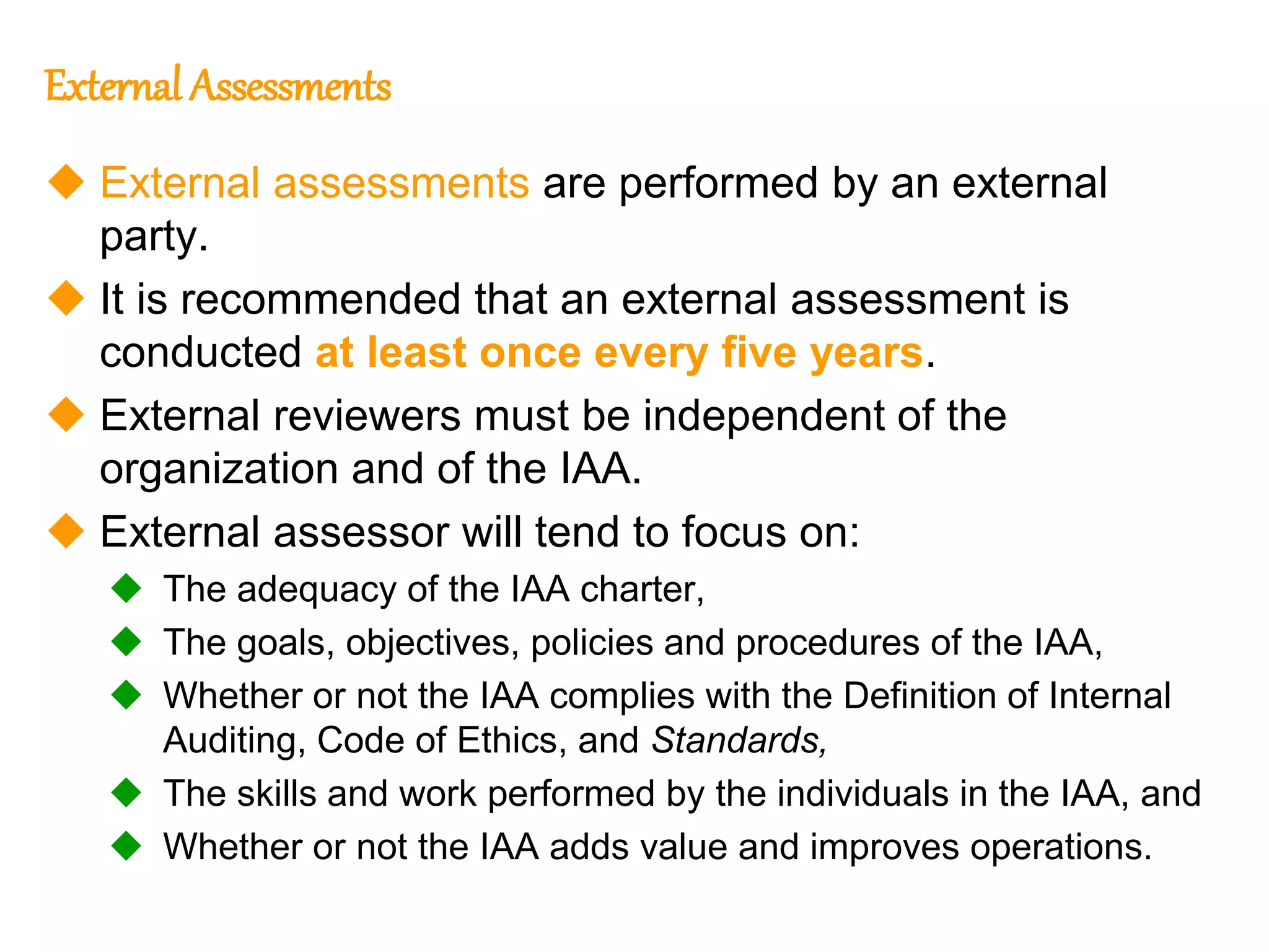 45
45
External Assessments
 External assessments are performed by an external
party.
 It is recommended that an external assessment is
conducted at least once every five years.
 External reviewers must be independent of the
organization and of the IAA.
 External assessor will tend to focus on:
 The adequacy of the IAA charter,
 The goals, objectives, policies and procedures of the IAA,
 Whether or not the IAA complies with the Definition of Internal
Auditing, Code of Ethics, and Standards,
 The skills and work performed by the individuals in the IAA, and
 Whether or not the IAA adds value and improves operations.
 