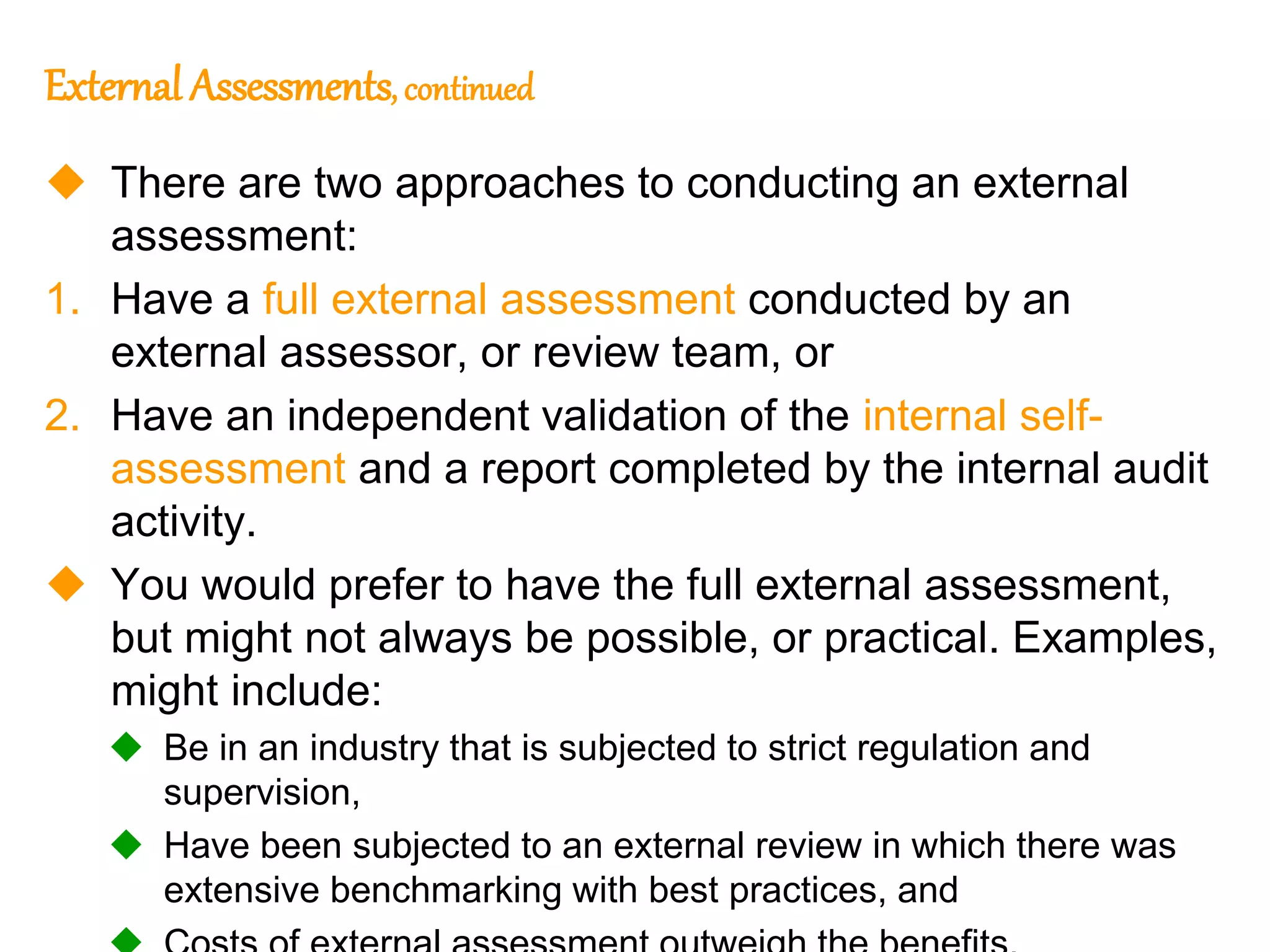 46
46
External Assessments, continued
 There are two approaches to conducting an external
assessment:
1. Have a full external assessment conducted by an
external assessor, or review team, or
2. Have an independent validation of the internal self-
assessment and a report completed by the internal audit
activity.
 You would prefer to have the full external assessment,
but might not always be possible, or practical. Examples,
might include:
 Be in an industry that is subjected to strict regulation and
supervision,
 Have been subjected to an external review in which there was
extensive benchmarking with best practices, and
 