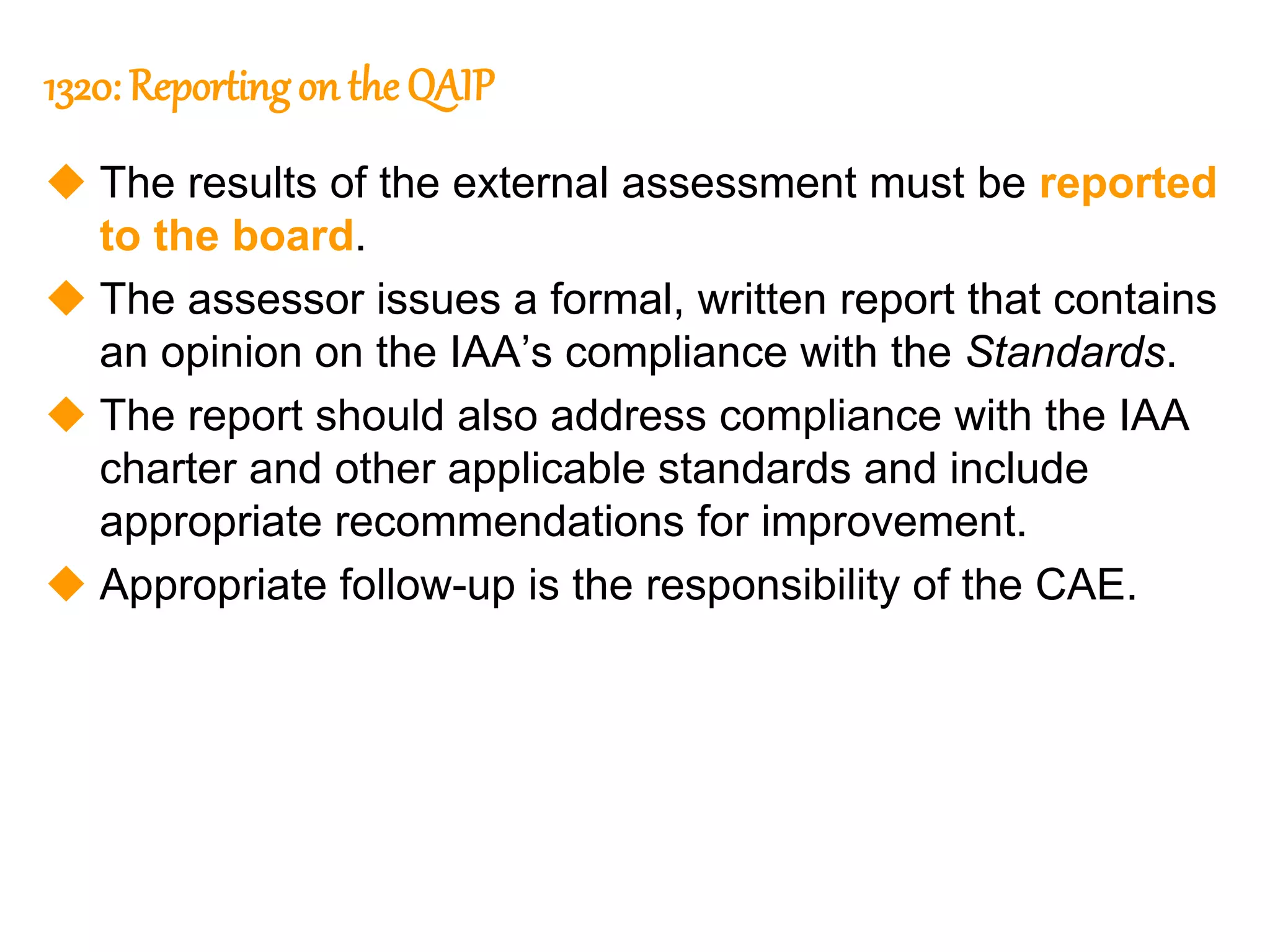 47
47
1320: Reportingon the QAIP
 The results of the external assessment must be reported
to the board.
 The assessor issues a formal, written report that contains
an opinion on the IAA’s compliance with the Standards.
 The report should also address compliance with the IAA
charter and other applicable standards and include
appropriate recommendations for improvement.
 Appropriate follow-up is the responsibility of the CAE.
 