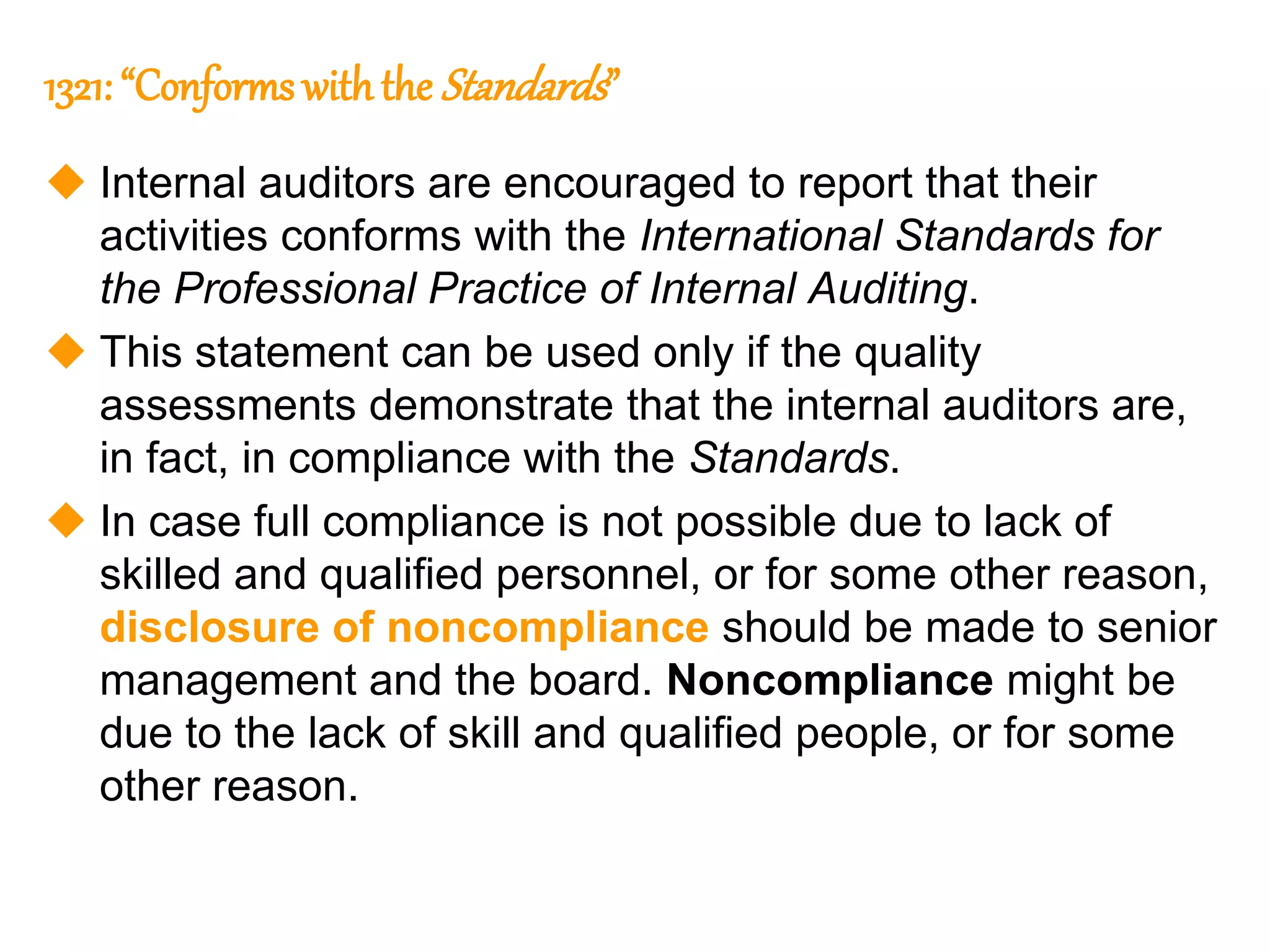 48
48
1321: “Conforms withthe Standards”
 Internal auditors are encouraged to report that their
activities conforms with the International Standards for
the Professional Practice of Internal Auditing.
 This statement can be used only if the quality
assessments demonstrate that the internal auditors are,
in fact, in compliance with the Standards.
 In case full compliance is not possible due to lack of
skilled and qualified personnel, or for some other reason,
disclosure of noncompliance should be made to senior
management and the board. Noncompliance might be
due to the lack of skill and qualified people, or for some
other reason.
 