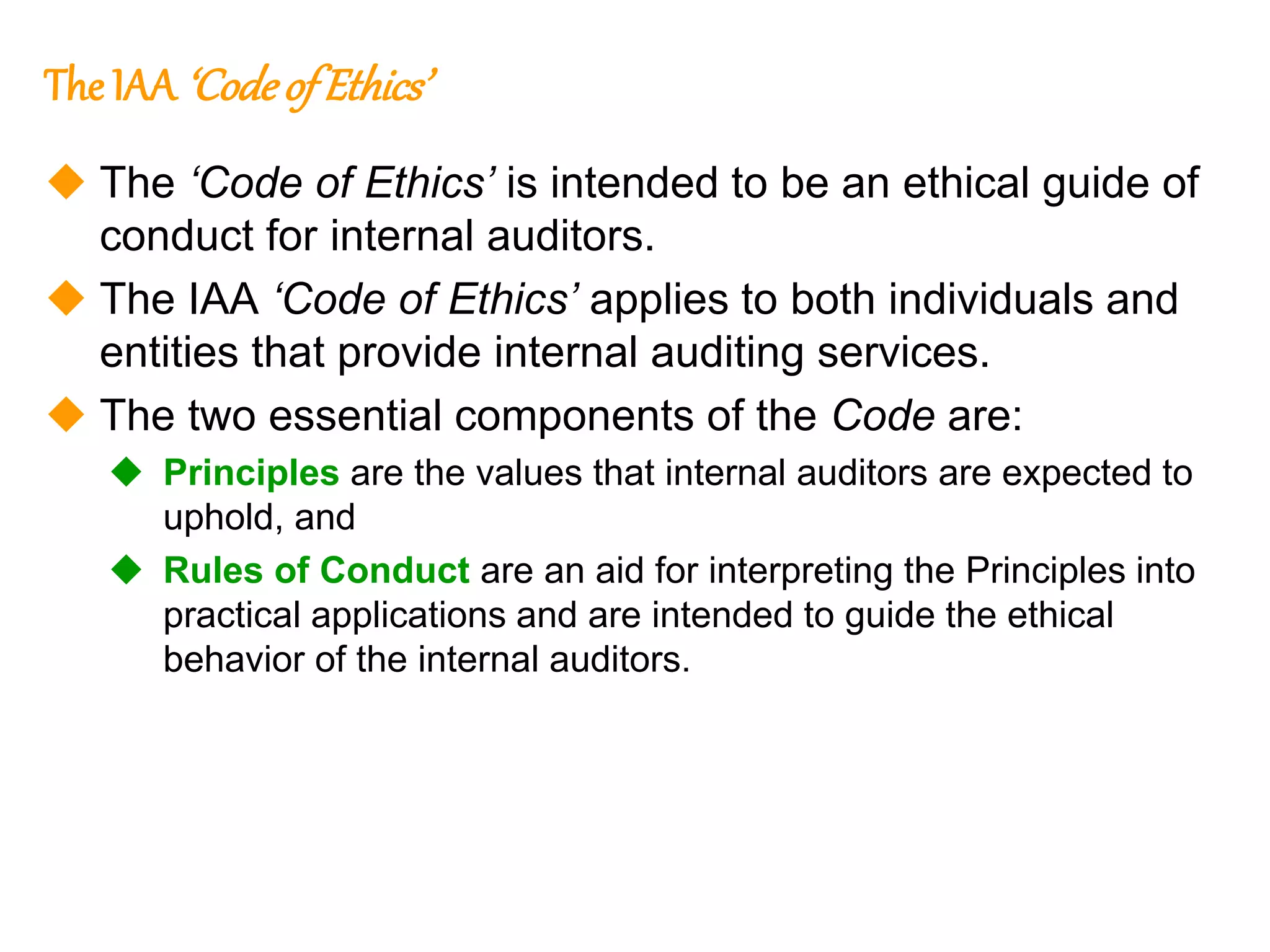 51
51
The IAA‘Codeof Ethics’
 The ‘Code of Ethics’ is intended to be an ethical guide of
conduct for internal auditors.
 The IAA ‘Code of Ethics’ applies to both individuals and
entities that provide internal auditing services.
 The two essential components of the Code are:
 Principles are the values that internal auditors are expected to
uphold, and
 Rules of Conduct are an aid for interpreting the Principles into
practical applications and are intended to guide the ethical
behavior of the internal auditors.
 