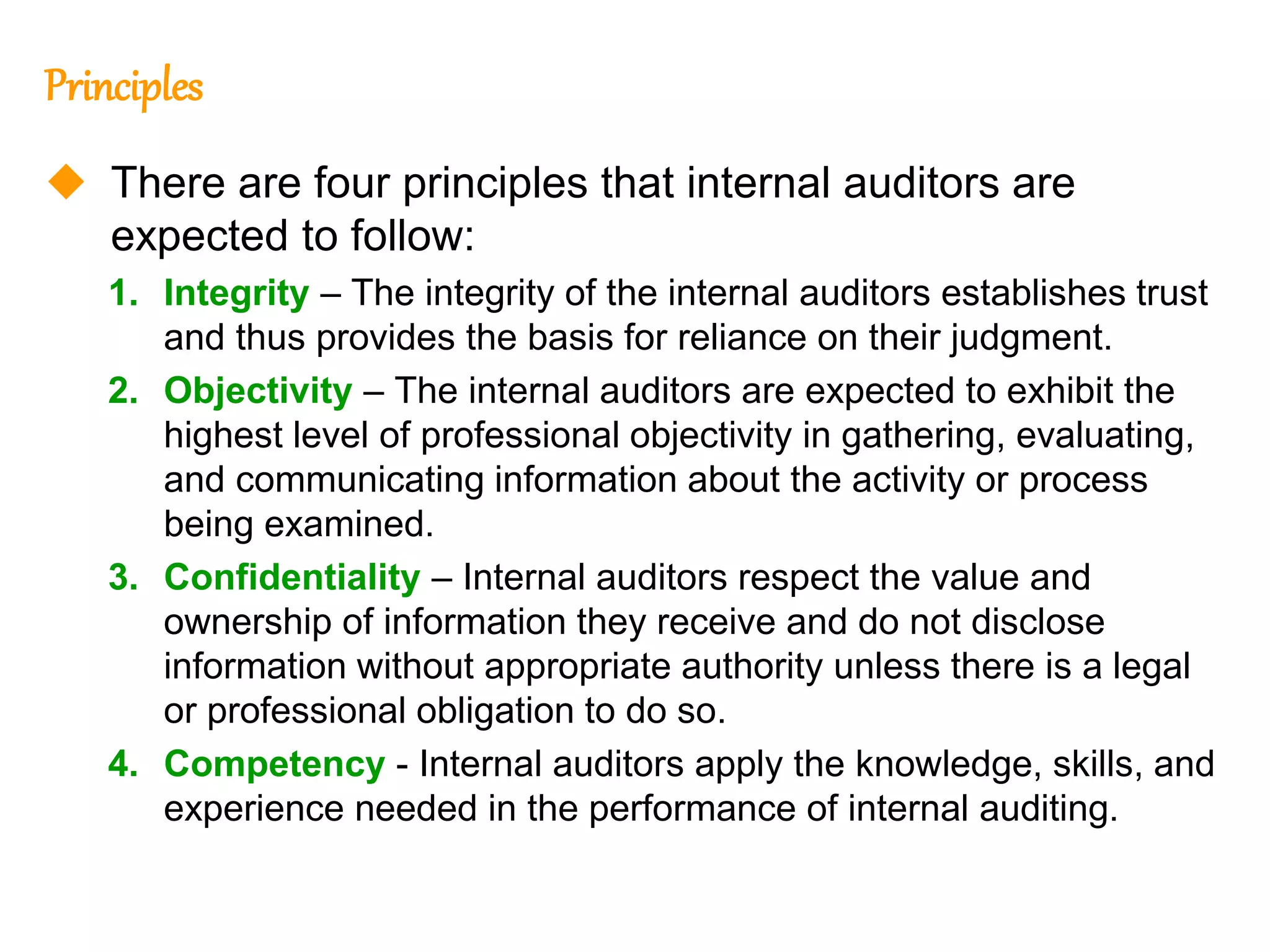 52
52
Principles
 There are four principles that internal auditors are
expected to follow:
1. Integrity – The integrity of the internal auditors establishes trust
and thus provides the basis for reliance on their judgment.
2. Objectivity – The internal auditors are expected to exhibit the
highest level of professional objectivity in gathering, evaluating,
and communicating information about the activity or process
being examined.
3. Confidentiality – Internal auditors respect the value and
ownership of information they receive and do not disclose
information without appropriate authority unless there is a legal
or professional obligation to do so.
4. Competency - Internal auditors apply the knowledge, skills, and
experience needed in the performance of internal auditing.
 