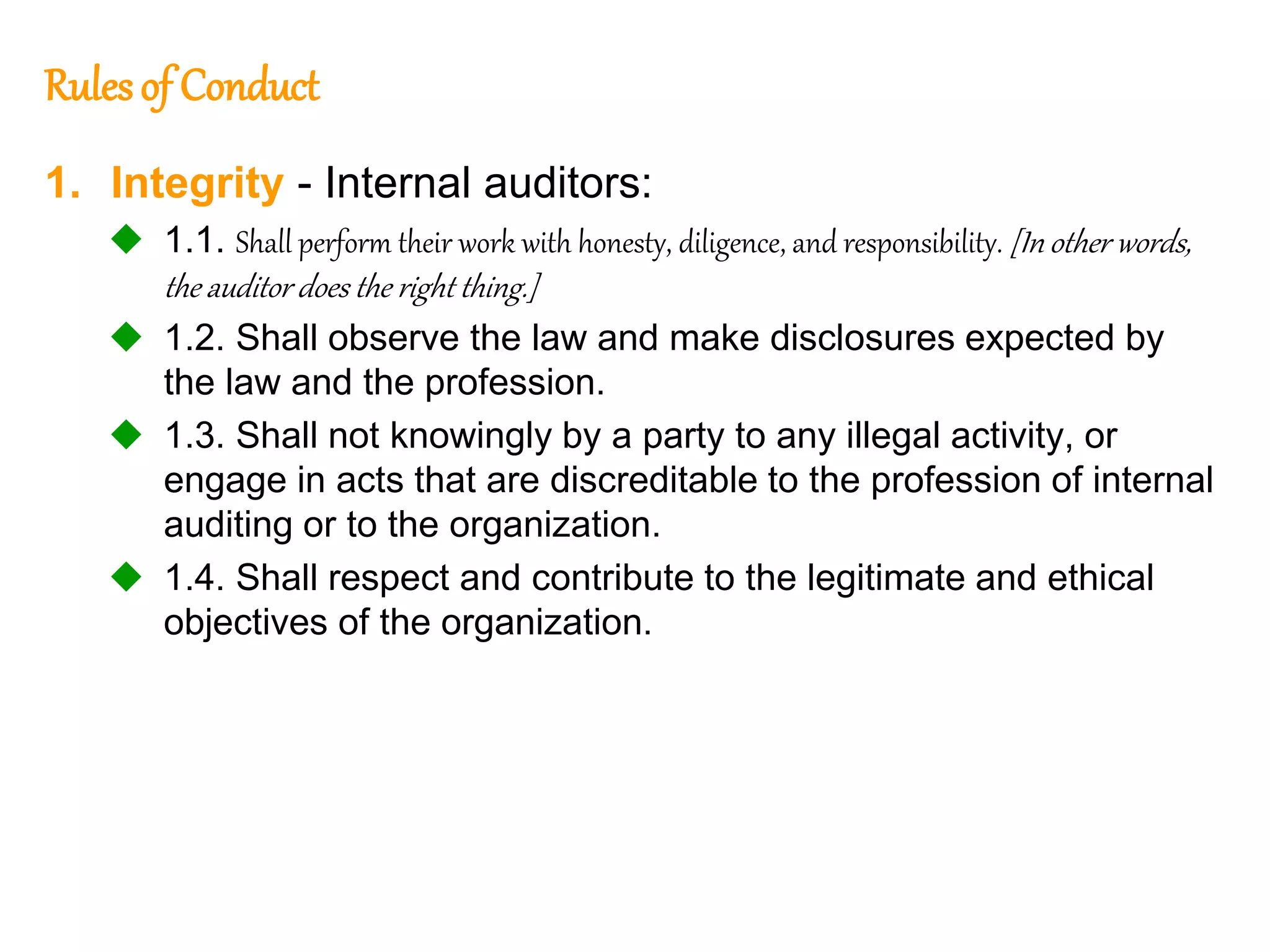 53
53
Rulesof Conduct
1. Integrity - Internal auditors:
 1.1. Shall perform their work with honesty, diligence, and responsibility. [In other words,
the auditor does the right thing.]
 1.2. Shall observe the law and make disclosures expected by
the law and the profession.
 1.3. Shall not knowingly by a party to any illegal activity, or
engage in acts that are discreditable to the profession of internal
auditing or to the organization.
 1.4. Shall respect and contribute to the legitimate and ethical
objectives of the organization.
 