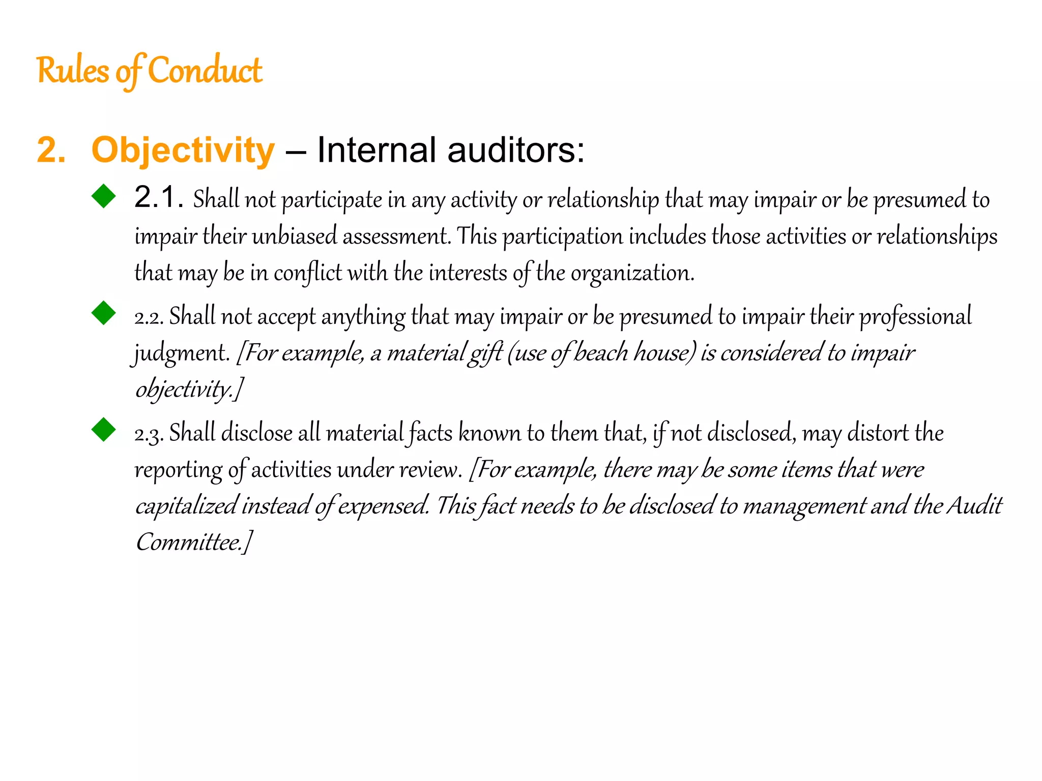 54
54
Rulesof Conduct
2. Objectivity – Internal auditors:
 2.1. Shall not participate in any activity or relationship that may impair or be presumed to
impair their unbiased assessment. This participation includes those activities or relationships
that may be in conflict with the interests of the organization.
 2.2. Shall not accept anything that may impair or be presumed to impair their professional
judgment. [For example, a material gift (use of beach house) is considered to impair
objectivity.]
 2.3. Shall disclose all material facts known to them that, if not disclosed, may distort the
reporting of activities under review. [For example, there may be some items that were
capitalized instead of expensed. This fact needs to be disclosed to management and the Audit
Committee.]
 