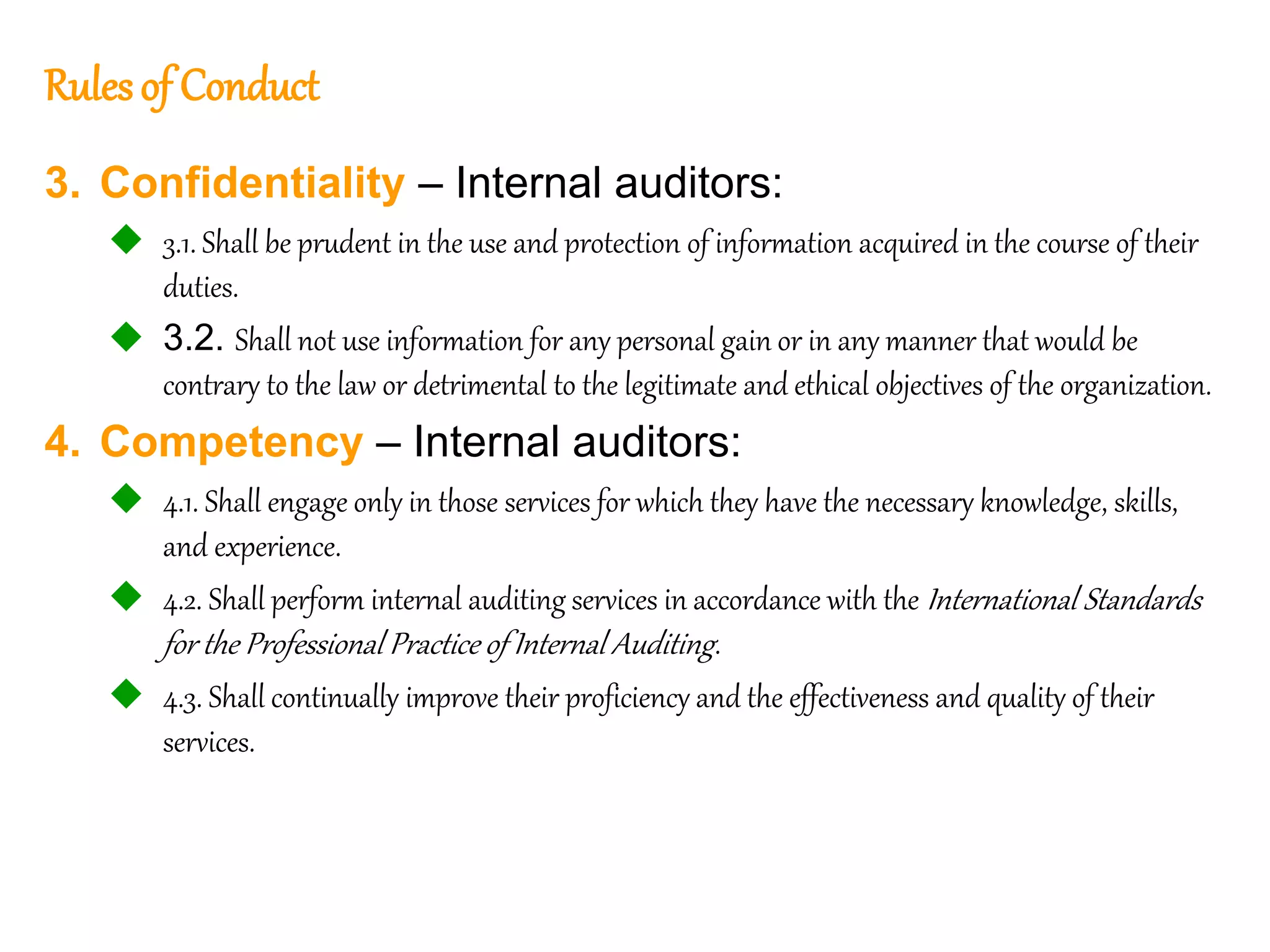 55
55
Rulesof Conduct
3. Confidentiality – Internal auditors:
 3.1. Shall be prudent in the use and protection of information acquired in the course of their
duties.
 3.2. Shall not use information for any personal gain or in any manner that would be
contrary to the law or detrimental to the legitimate and ethical objectives of the organization.
4. Competency – Internal auditors:
 4.1. Shall engage only in those services for which they have the necessary knowledge, skills,
and experience.
 4.2. Shall perform internal auditing services in accordance with the International Standards
for the Professional Practice of Internal Auditing.
 4.3. Shall continually improve their proficiency and the effectiveness and quality of their
services.
 