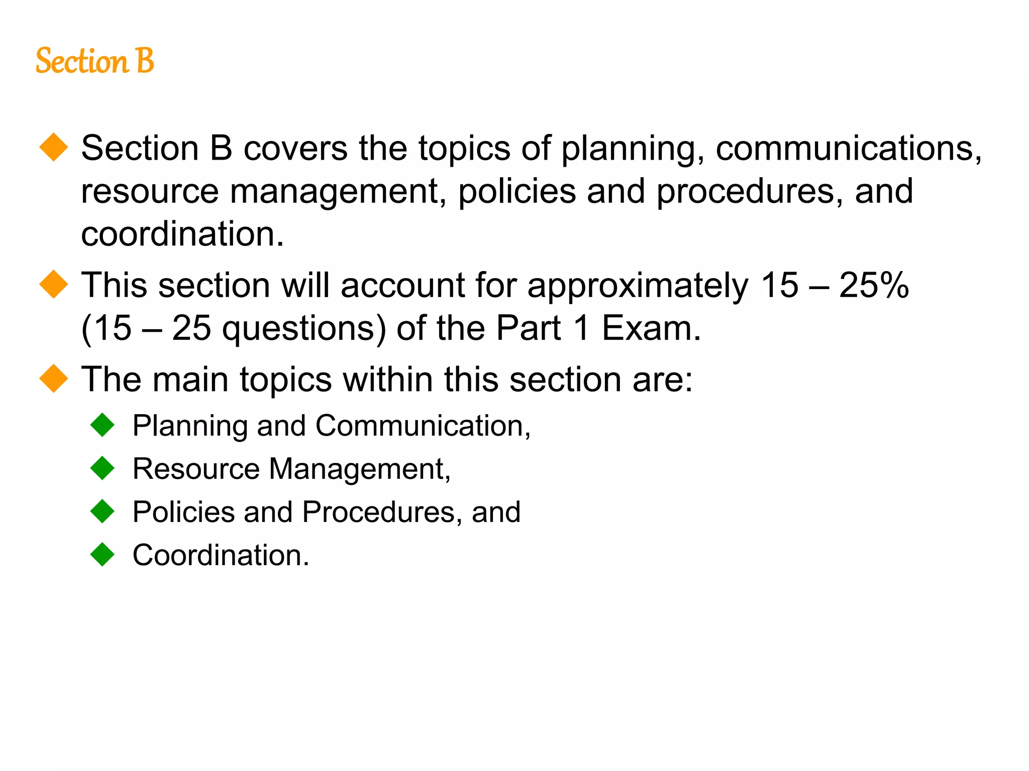 58
58
Section B
 Section B covers the topics of planning, communications,
resource management, policies and procedures, and
coordination.
 This section will account for approximately 15 – 25%
(15 – 25 questions) of the Part 1 Exam.
 The main topics within this section are:
 Planning and Communication,
 Resource Management,
 Policies and Procedures, and
 Coordination.
 
