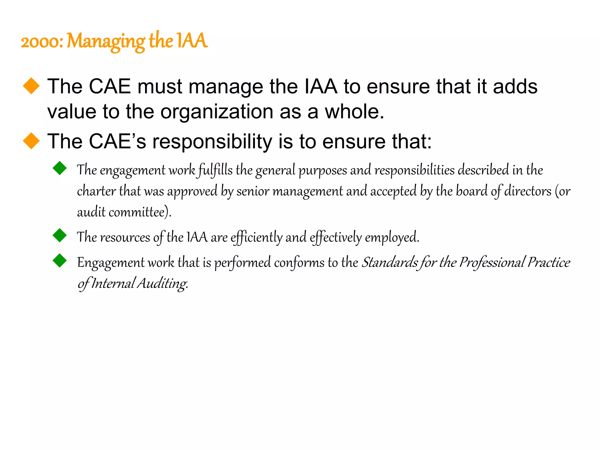 59
59
2000: Managingthe IAA
 The CAE must manage the IAA to ensure that it adds
value to the organization as a whole.
 The CAE’s responsibility is to ensure that:
 The engagement work fulfills the general purposes and responsibilities described in the
charter that was approved by senior management and accepted by the board of directors (or
audit committee).
 The resources of the IAA are efficiently and effectively employed.
 Engagement work that is performed conforms to the Standards for the Professional Practice
of Internal Auditing.
 