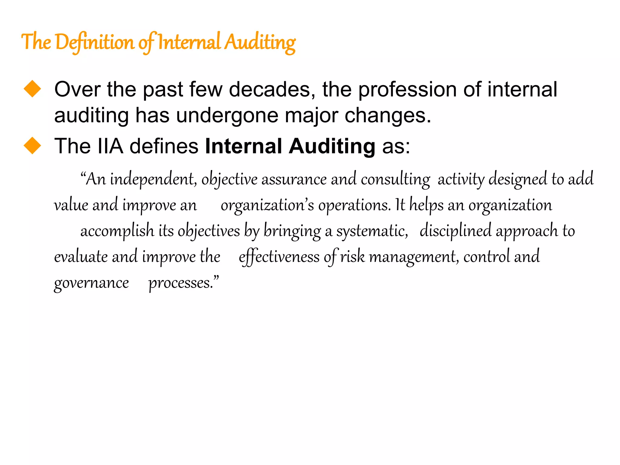 6
6
The Definition of Internal Auditing
 Over the past few decades, the profession of internal
auditing has undergone major changes.
 The IIA defines Internal Auditing as:
“An independent, objective assurance and consulting activity designed to add
value and improve an organization’s operations. It helps an organization
accomplish its objectives by bringing a systematic, disciplined approach to
evaluate and improve the effectiveness of risk management, control and
governance processes.”
 