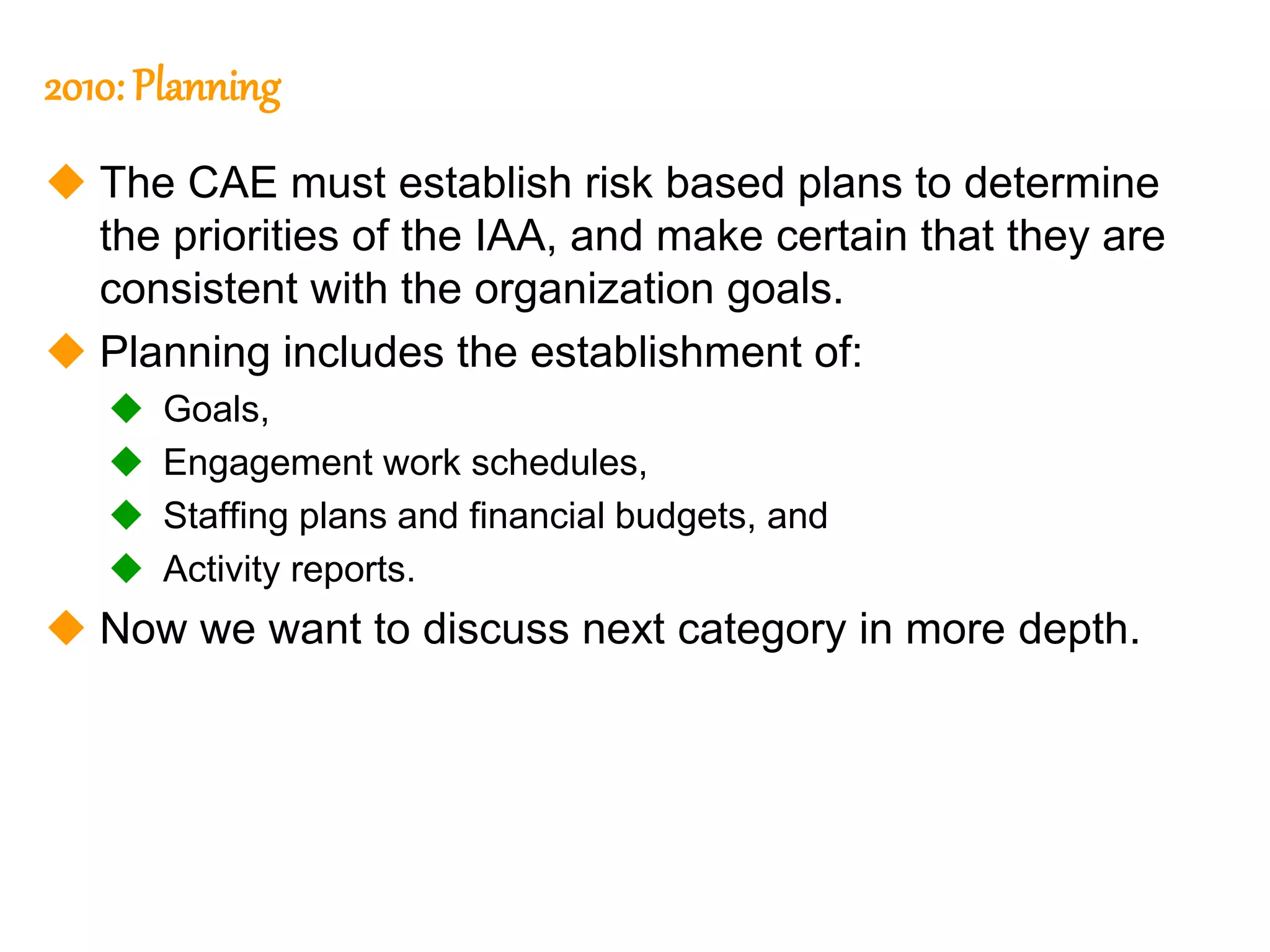 60
60
2010: Planning
 The CAE must establish risk based plans to determine
the priorities of the IAA, and make certain that they are
consistent with the organization goals.
 Planning includes the establishment of:
 Goals,
 Engagement work schedules,
 Staffing plans and financial budgets, and
 Activity reports.
 Now we want to discuss next category in more depth.
 