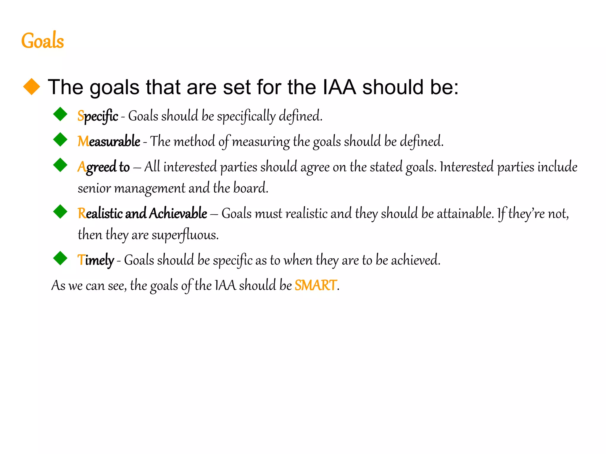 61
61
Goals
 The goals that are set for the IAA should be:
 Specific - Goals should be specifically defined.
 Measurable - The method of measuring the goals should be defined.
 Agreedto – All interested parties should agree on the stated goals. Interested parties include
senior management and the board.
 Realistic andAchievable– Goals must realistic and they should be attainable. If they’re not,
then they are superfluous.
 Timely- Goals should be specific as to when they are to be achieved.
As we can see, the goals of the IAA should be SMART.
 