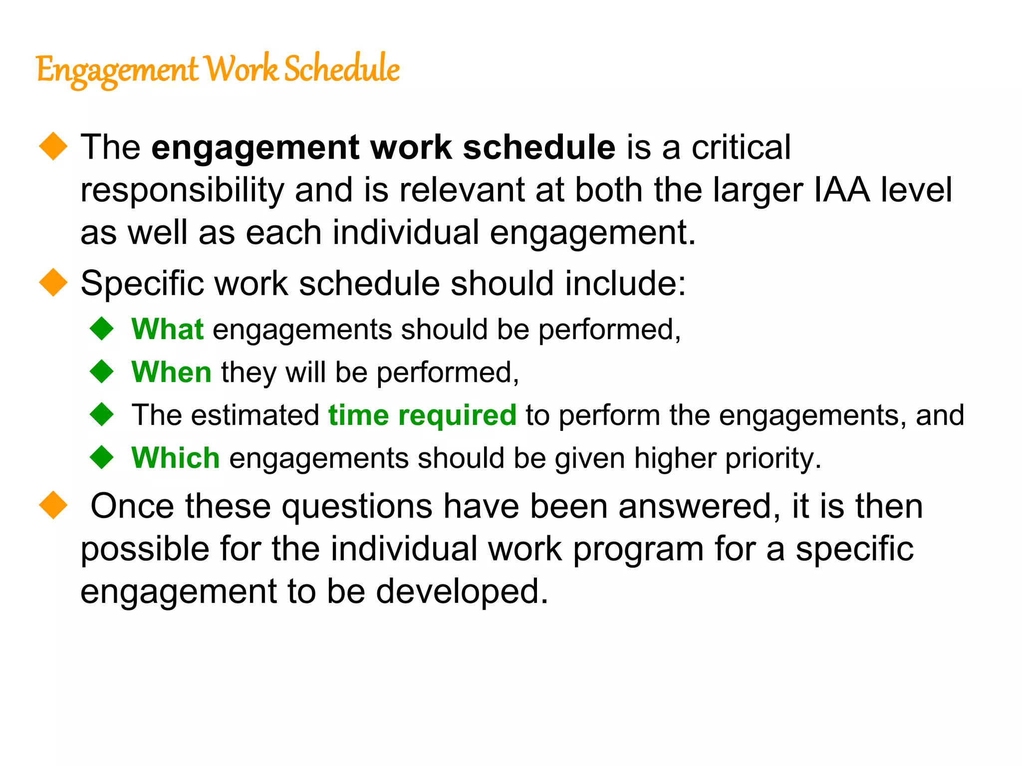 62
62
Engagement WorkSchedule
 The engagement work schedule is a critical
responsibility and is relevant at both the larger IAA level
as well as each individual engagement.
 Specific work schedule should include:
 What engagements should be performed,
 When they will be performed,
 The estimated time required to perform the engagements, and
 Which engagements should be given higher priority.
 Once these questions have been answered, it is then
possible for the individual work program for a specific
engagement to be developed.
 