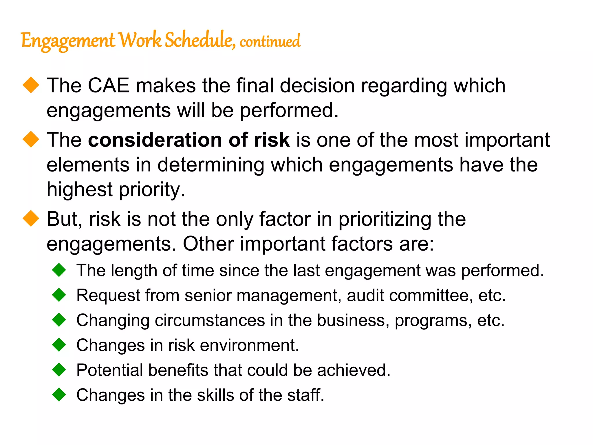 63
63
Engagement WorkSchedule, continued
 The CAE makes the final decision regarding which
engagements will be performed.
 The consideration of risk is one of the most important
elements in determining which engagements have the
highest priority.
 But, risk is not the only factor in prioritizing the
engagements. Other important factors are:
 The length of time since the last engagement was performed.
 Request from senior management, audit committee, etc.
 Changing circumstances in the business, programs, etc.
 Changes in risk environment.
 Potential benefits that could be achieved.
 Changes in the skills of the staff.
 