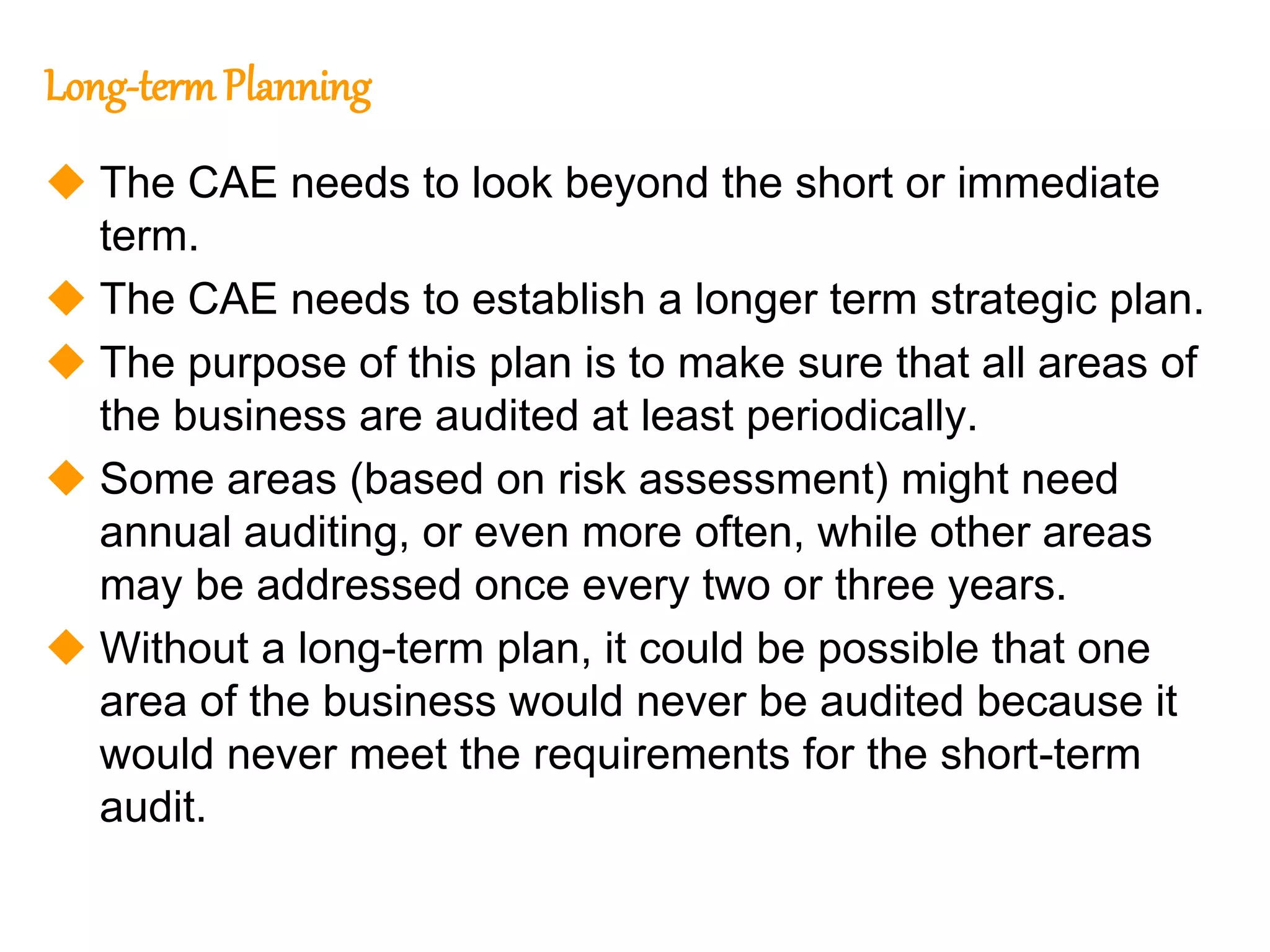 64
64
Long-termPlanning
 The CAE needs to look beyond the short or immediate
term.
 The CAE needs to establish a longer term strategic plan.
 The purpose of this plan is to make sure that all areas of
the business are audited at least periodically.
 Some areas (based on risk assessment) might need
annual auditing, or even more often, while other areas
may be addressed once every two or three years.
 Without a long-term plan, it could be possible that one
area of the business would never be audited because it
would never meet the requirements for the short-term
audit.
 