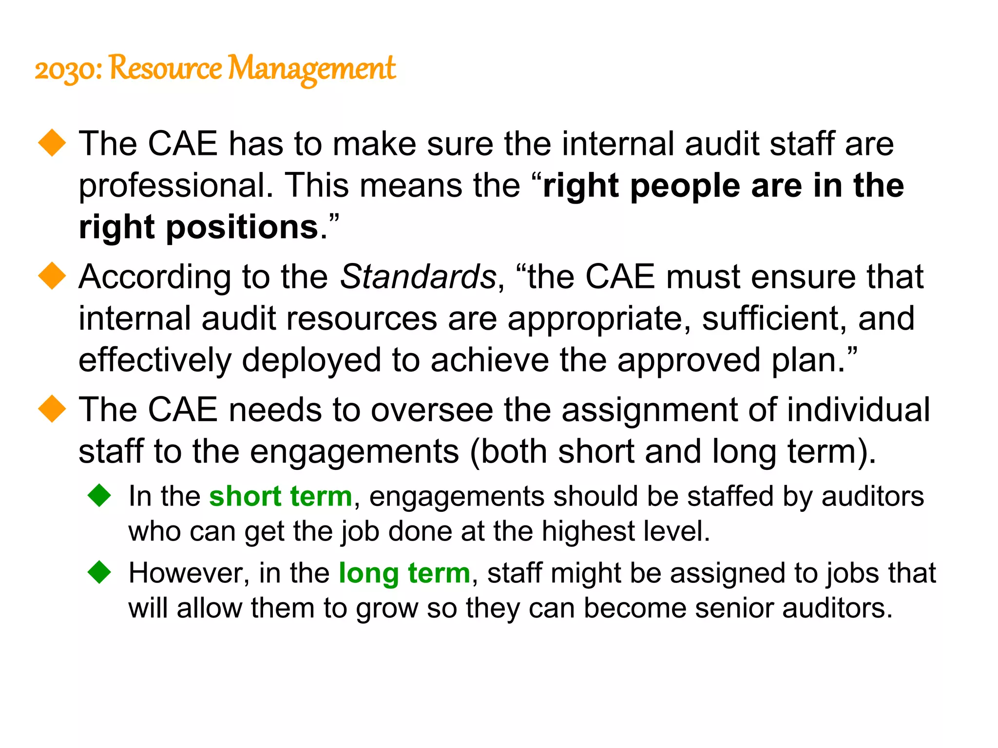 66
66
2030: Resource Management
 The CAE has to make sure the internal audit staff are
professional. This means the “right people are in the
right positions.”
 According to the Standards, “the CAE must ensure that
internal audit resources are appropriate, sufficient, and
effectively deployed to achieve the approved plan.”
 The CAE needs to oversee the assignment of individual
staff to the engagements (both short and long term).
 In the short term, engagements should be staffed by auditors
who can get the job done at the highest level.
 However, in the long term, staff might be assigned to jobs that
will allow them to grow so they can become senior auditors.
 