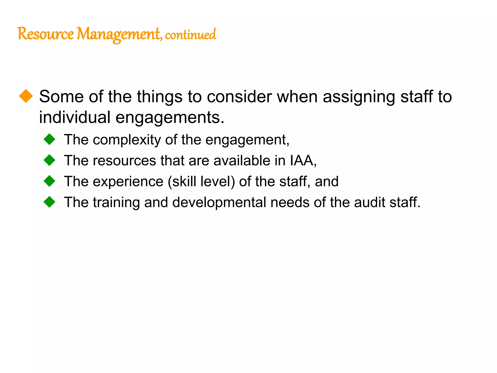 67
67
Resource Management, continued
 Some of the things to consider when assigning staff to
individual engagements.
 The complexity of the engagement,
 The resources that are available in IAA,
 The experience (skill level) of the staff, and
 The training and developmental needs of the audit staff.
 