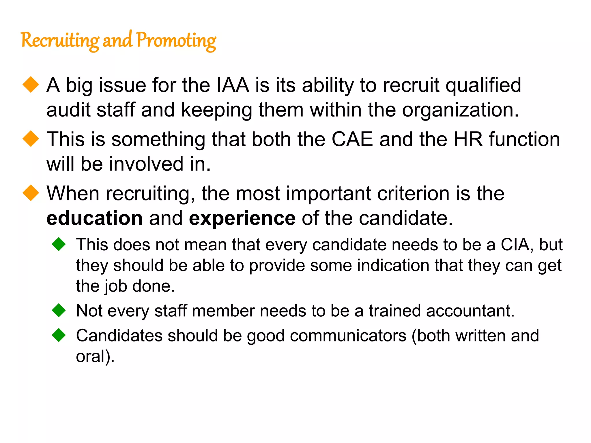 68
68
Recruitingand Promoting
 A big issue for the IAA is its ability to recruit qualified
audit staff and keeping them within the organization.
 This is something that both the CAE and the HR function
will be involved in.
 When recruiting, the most important criterion is the
education and experience of the candidate.
 This does not mean that every candidate needs to be a CIA, but
they should be able to provide some indication that they can get
the job done.
 Not every staff member needs to be a trained accountant.
 Candidates should be good communicators (both written and
oral).
 