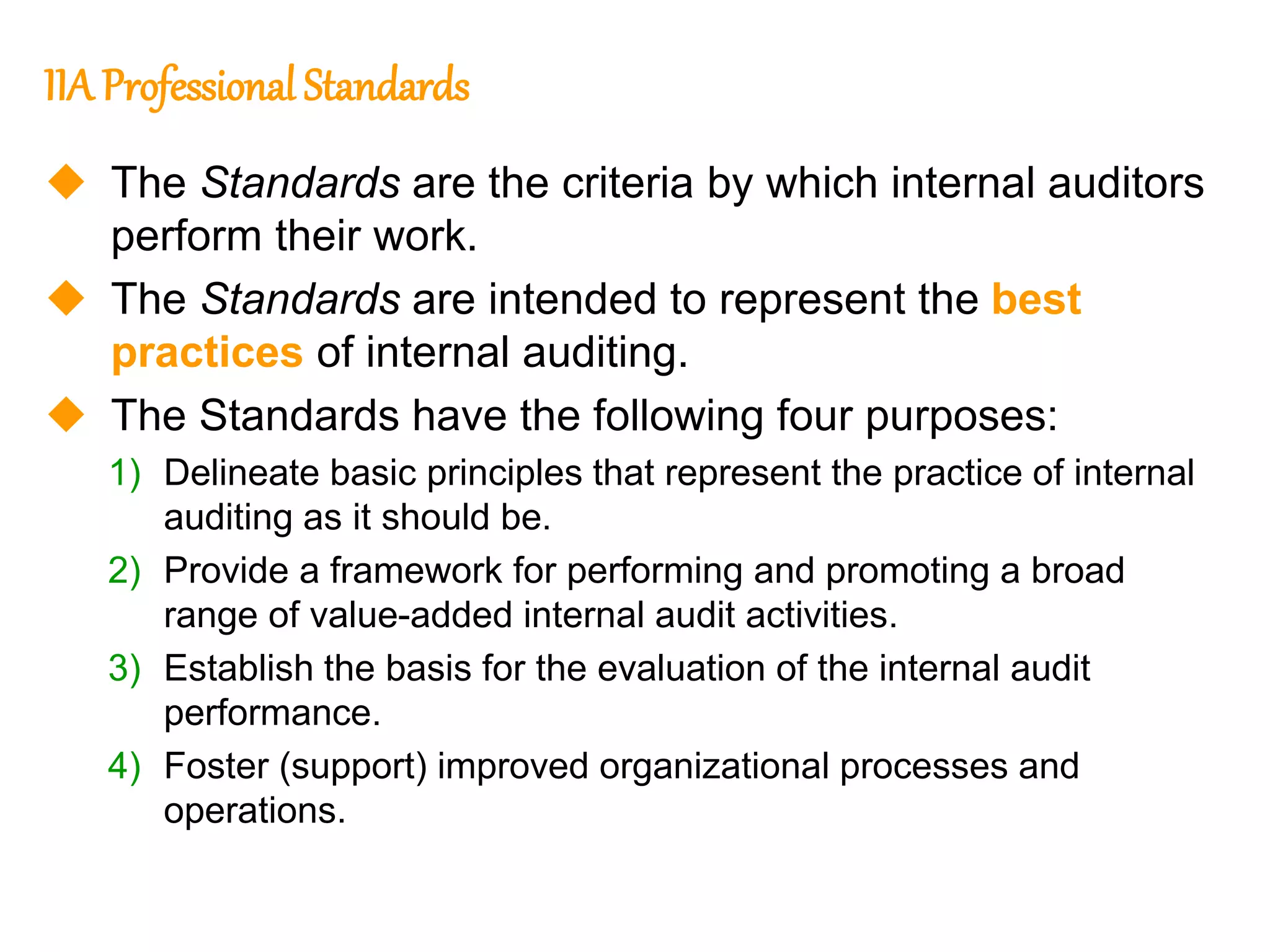 7
7
IIA Professional Standards
 The Standards are the criteria by which internal auditors
perform their work.
 The Standards are intended to represent the best
practices of internal auditing.
 The Standards have the following four purposes:
1) Delineate basic principles that represent the practice of internal
auditing as it should be.
2) Provide a framework for performing and promoting a broad
range of value-added internal audit activities.
3) Establish the basis for the evaluation of the internal audit
performance.
4) Foster (support) improved organizational processes and
operations.
 