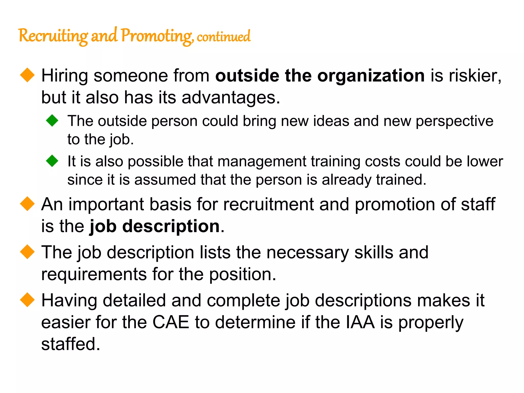 70
70
Recruitingand Promoting, continued
 Hiring someone from outside the organization is riskier,
but it also has its advantages.
 The outside person could bring new ideas and new perspective
to the job.
 It is also possible that management training costs could be lower
since it is assumed that the person is already trained.
 An important basis for recruitment and promotion of staff
is the job description.
 The job description lists the necessary skills and
requirements for the position.
 Having detailed and complete job descriptions makes it
easier for the CAE to determine if the IAA is properly
staffed.
 