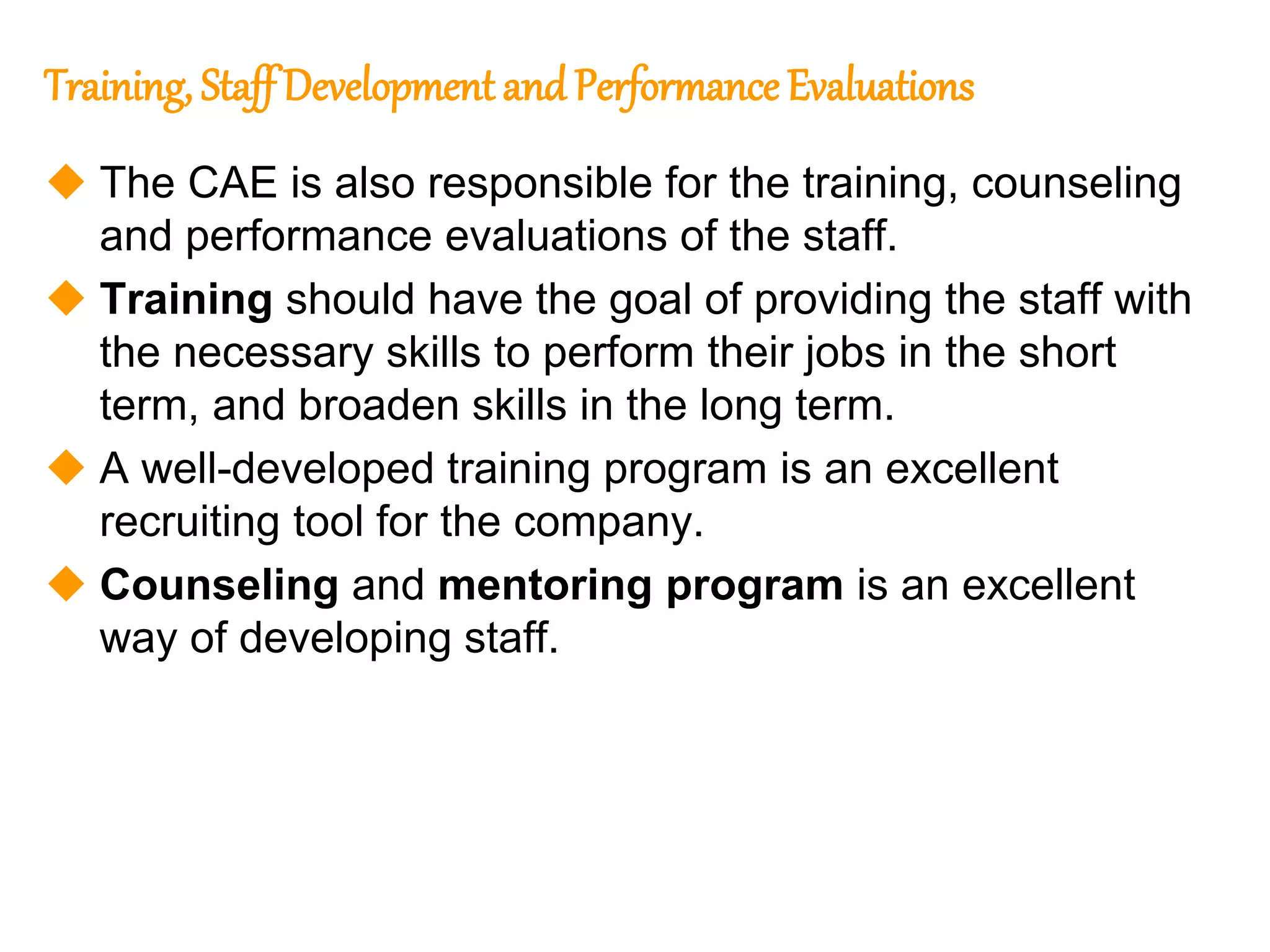 71
71
Training, Staff Development and Performance Evaluations
 The CAE is also responsible for the training, counseling
and performance evaluations of the staff.
 Training should have the goal of providing the staff with
the necessary skills to perform their jobs in the short
term, and broaden skills in the long term.
 A well-developed training program is an excellent
recruiting tool for the company.
 Counseling and mentoring program is an excellent
way of developing staff.
 