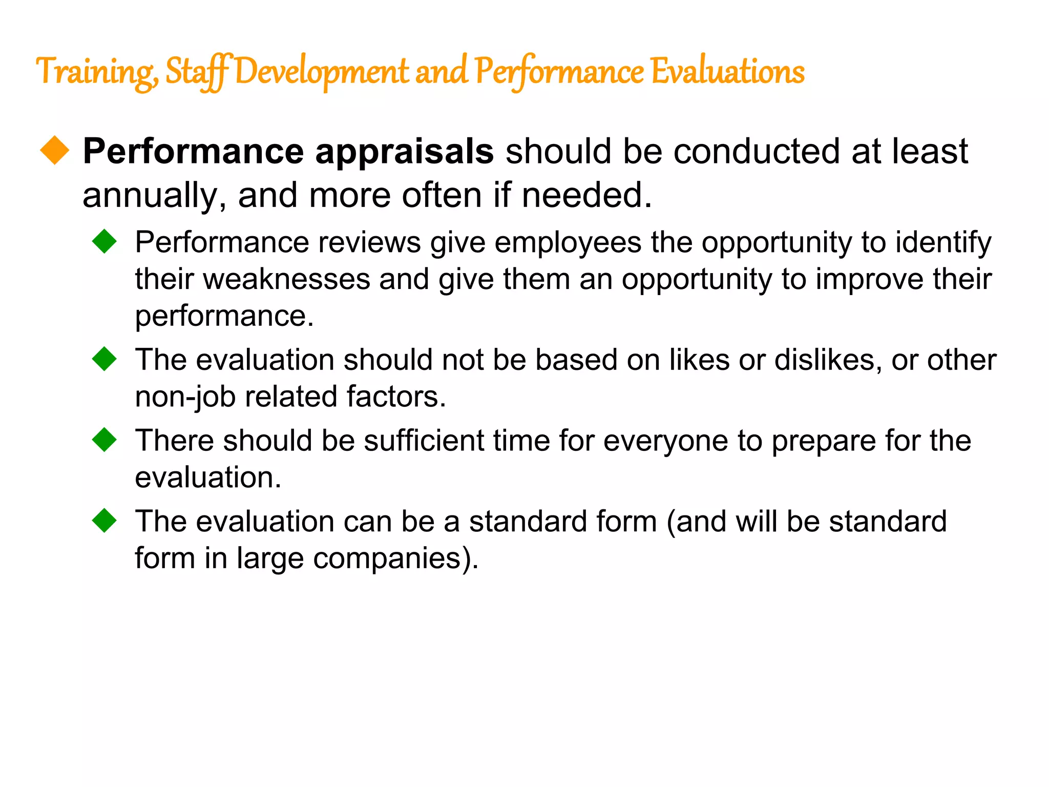 72
72
Training, Staff Development and Performance Evaluations
 Performance appraisals should be conducted at least
annually, and more often if needed.
 Performance reviews give employees the opportunity to identify
their weaknesses and give them an opportunity to improve their
performance.
 The evaluation should not be based on likes or dislikes, or other
non-job related factors.
 There should be sufficient time for everyone to prepare for the
evaluation.
 The evaluation can be a standard form (and will be standard
form in large companies).
 